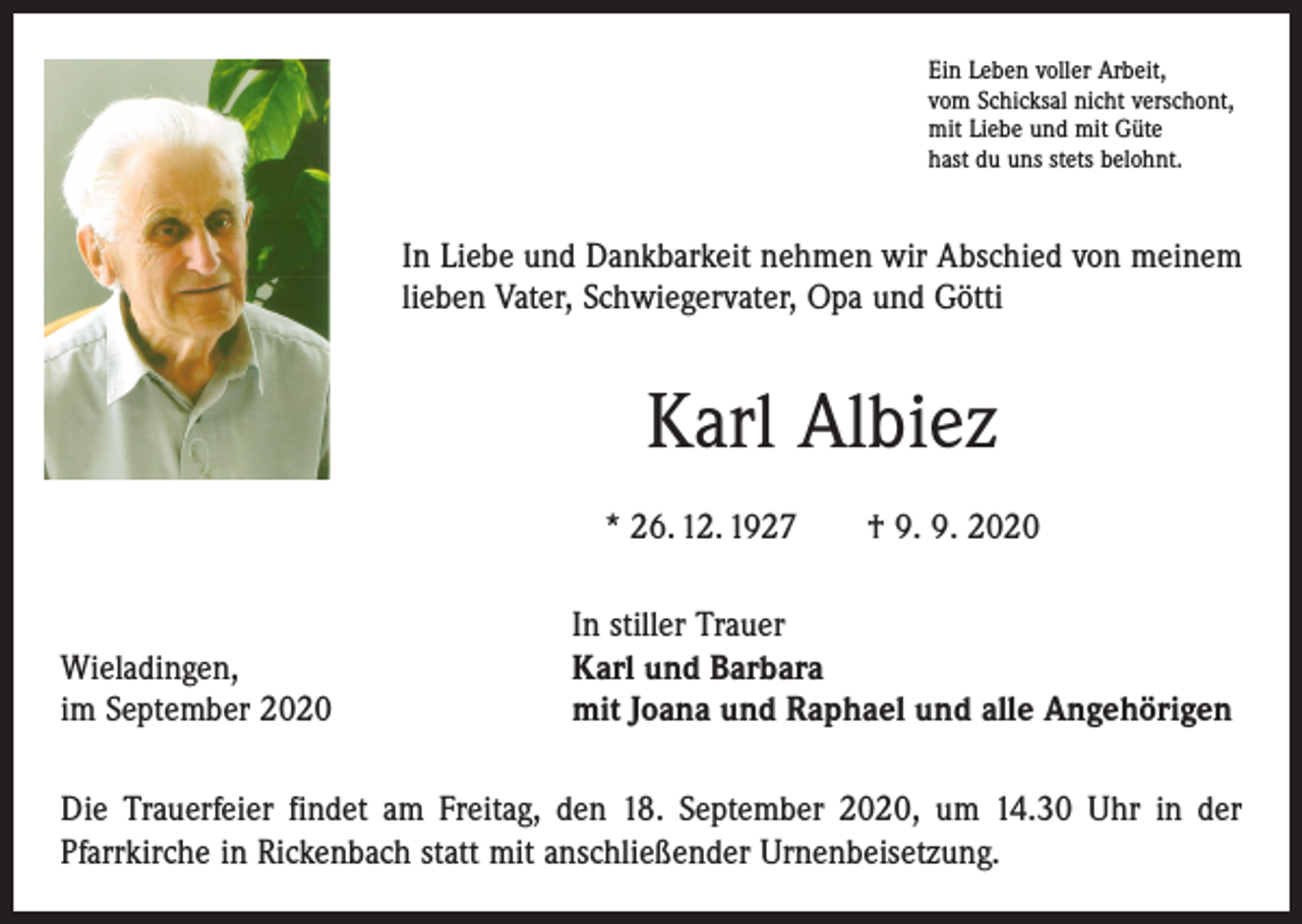 <p>Ein Leben voller Arbeit,<br />vom Schicksal nicht verschont,<br />mit Liebe und mit Güte<br />hast du uns stets belohnt.</p><p>In Liebe und Dankbarkeit nehmen wir Abschied von meinem<br />lieben Vater, Schwiegervater, Opa und Götti</p><p>Karl Albiez<br />* 26. 12. 1927 † 9. 9. 2020</p><p>Wieladingen,<br />im September 2020</p><p>In stiller Trauer<br />Karl und Barbara<br />mit Joana und Raphael und alle Angehörigen</p><p>Die Trauerfeier findet am Freitag, den 18. September 2020, um 14.30 Uhr in der<br />­Pfarrkirche in Rickenbach statt mit anschließender Urnenbeisetzung.</p>