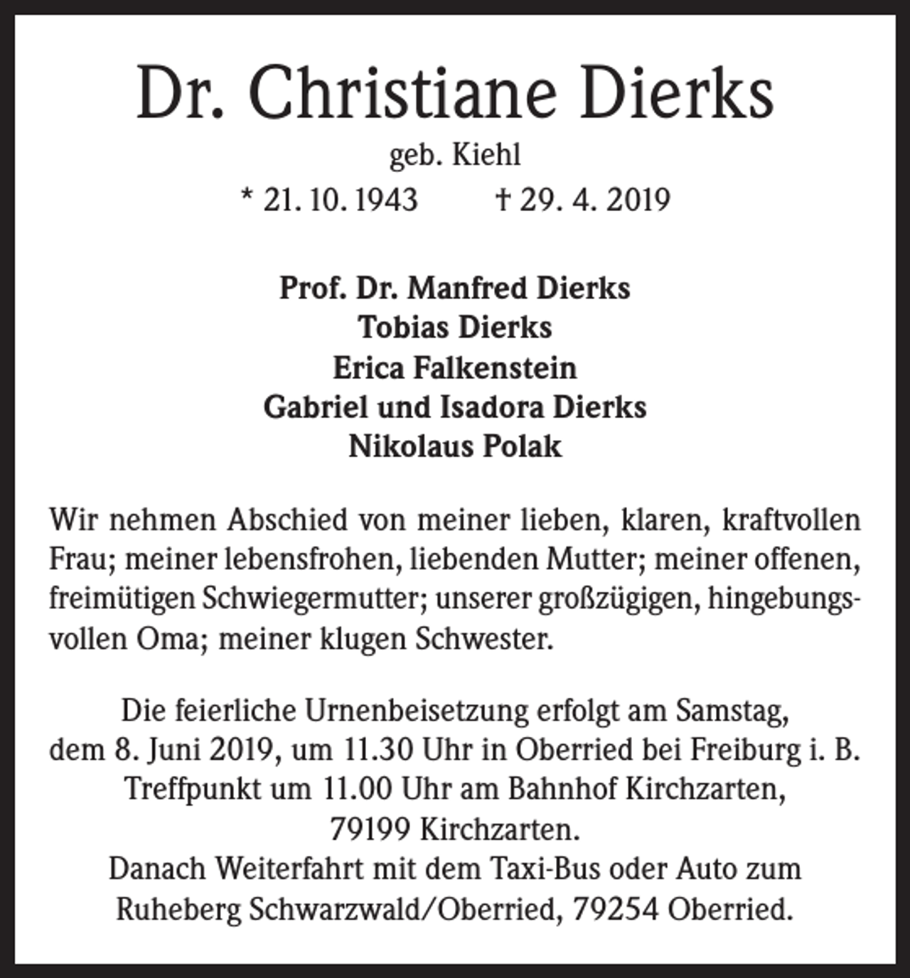 <p>Dr. Christiane Dierks<br />geb. Kiehl<br />* 21. 10. 1943<br />† 29. 4. 2019<br />Prof. Dr. Manfred Dierks<br />Tobias Dierks<br />Erica Falkenstein<br />Gabriel und Isadora Dierks<br />Nikolaus Polak<br />Wir nehmen Abschied von meiner lieben, klaren, kraftvollen<br />Frau; meiner lebensfrohen, liebenden Mutter; meiner offenen,<br />freimütigen Schwiegermutter; unserer großzügigen, hingebungsvollen Oma; meiner klugen Schwester.<br />Die feierliche Urnenbeisetzung erfolgt am Samstag,<br />dem 8. Juni 2019, um 11.30 Uhr in Oberried bei Freiburg i. B.<br />Treffpunkt um 11.00 Uhr am Bahnhof Kirchzarten,<br />79199 Kirchzarten.<br />Danach Weiterfahrt mit dem Taxi-Bus oder Auto zum<br />Ruheberg Schwarzwald/Oberried, 79254 Oberried.</p>