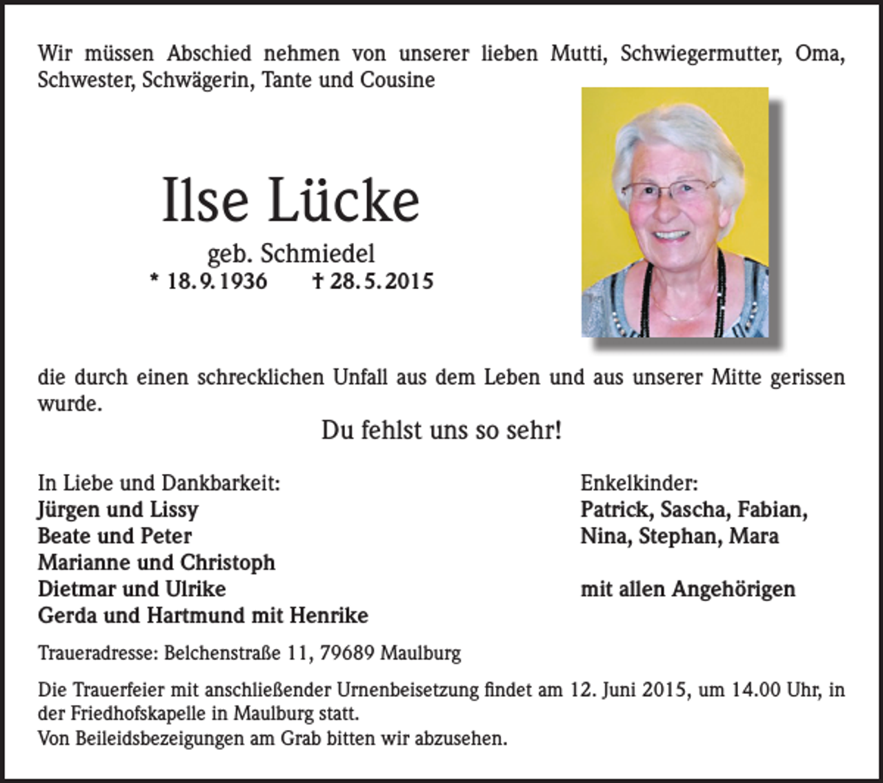 <p>Wir müssen Abschied nehmen von unserer lieben Mutti, Schwiegermutter, Oma,<br />Schwester, Schwägerin, Tante und Cousine</p><p>Ilse Lücke<br />geb. Schmiedel</p><p>* 18. 9. 1936 † 28. 5. 2015</p><p>die durch einen schrecklichen Unfall aus dem Leben und aus unserer Mitte gerissen<br />wurde.</p><p>Du fehlst uns so sehr!</p><p>In Liebe und Dankbarkeit:<br />Jürgen und Lissy<br />Beate und Peter<br />Marianne und Christoph<br />Dietmar und Ulrike<br />Gerda und Hartmund mit Henrike</p><p>Enkelkinder:<br />Patrick, Sascha, Fabian,<br />Nina, Stephan, Mara<br />mit allen Angehörigen</p><p>Traueradresse: Belchenstraße 11, 79689 Maulburg<br />Die Trauerfeier mit anschließender Urnenbeisetzung findet am 12. Juni 2015, um 14.00 Uhr, in<br />der Friedhofskapelle in Maulburg statt.<br />Von Beileidsbezeigungen am Grab bitten wir abzusehen.</p>