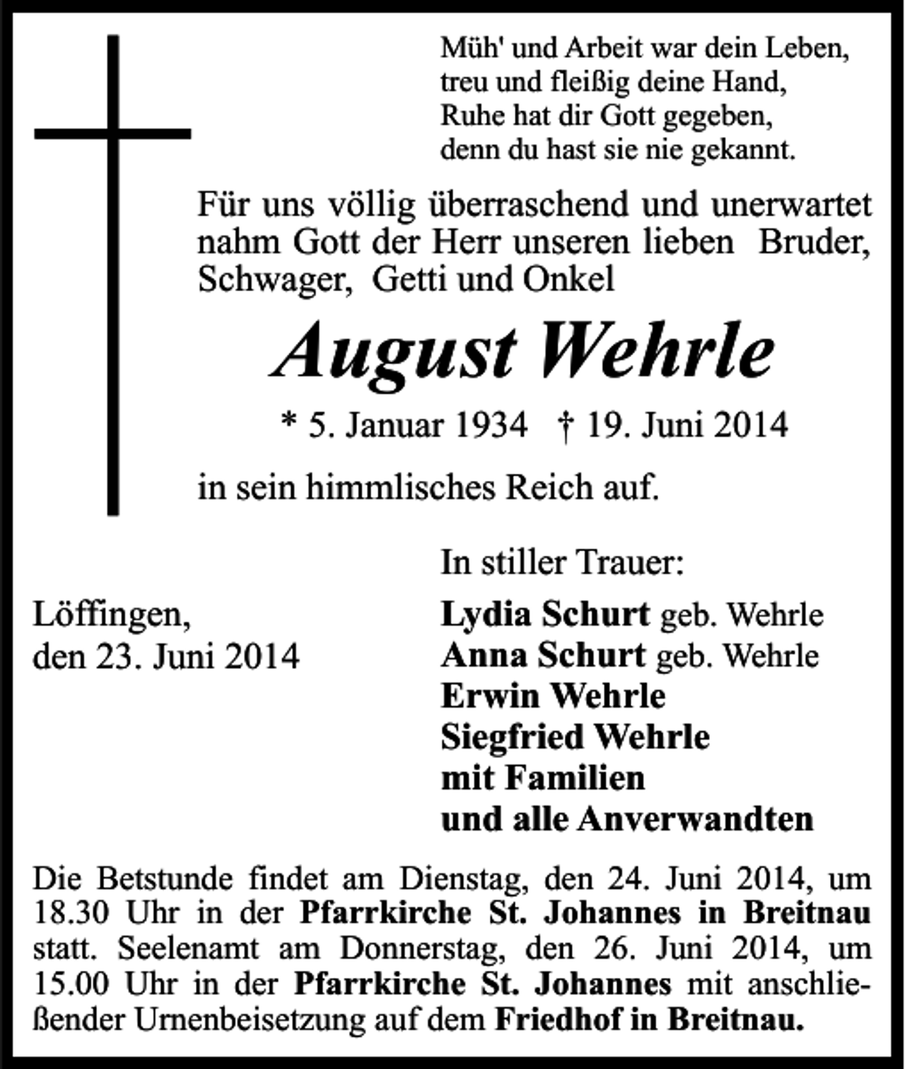 <p>Müh' und Arbeit war dein Leben,<br />treu und fleißig deine Hand,<br />Ruhe hat dir Gott gegeben,<br />denn du hast sie nie gekannt.</p><p>Für uns völlig überraschend und unerwartet<br />nahm Gott der Herr unseren lieben Bruder,<br />Schwager, Getti und Onkel</p><p>August Wehrle</p><p>* 5. Januar 1934 † 19. Juni 2014</p><p>in sein himmlisches Reich auf.<br />Löffingen,<br />den 23. Juni 2014</p><p>In stiller Trauer:<br />Lydia Schurt geb. Wehrle<br />Anna Schurt geb. Wehrle<br />Erwin Wehrle<br />Siegfried Wehrle<br />mit Familien<br />und alle Anverwandten</p><p>Die Betstunde findet am Dienstag, den 24. Juni 2014, um<br />18.30 Uhr in der Pfarrkirche St. Johannes in Breitnau<br />statt. Seelenamt am Donnerstag, den 26. Juni 2014, um<br />15.00 Uhr in der Pfarrkirche St. Johannes mit anschließender Urnenbeisetzung auf dem Friedhof in Breitnau.</p>