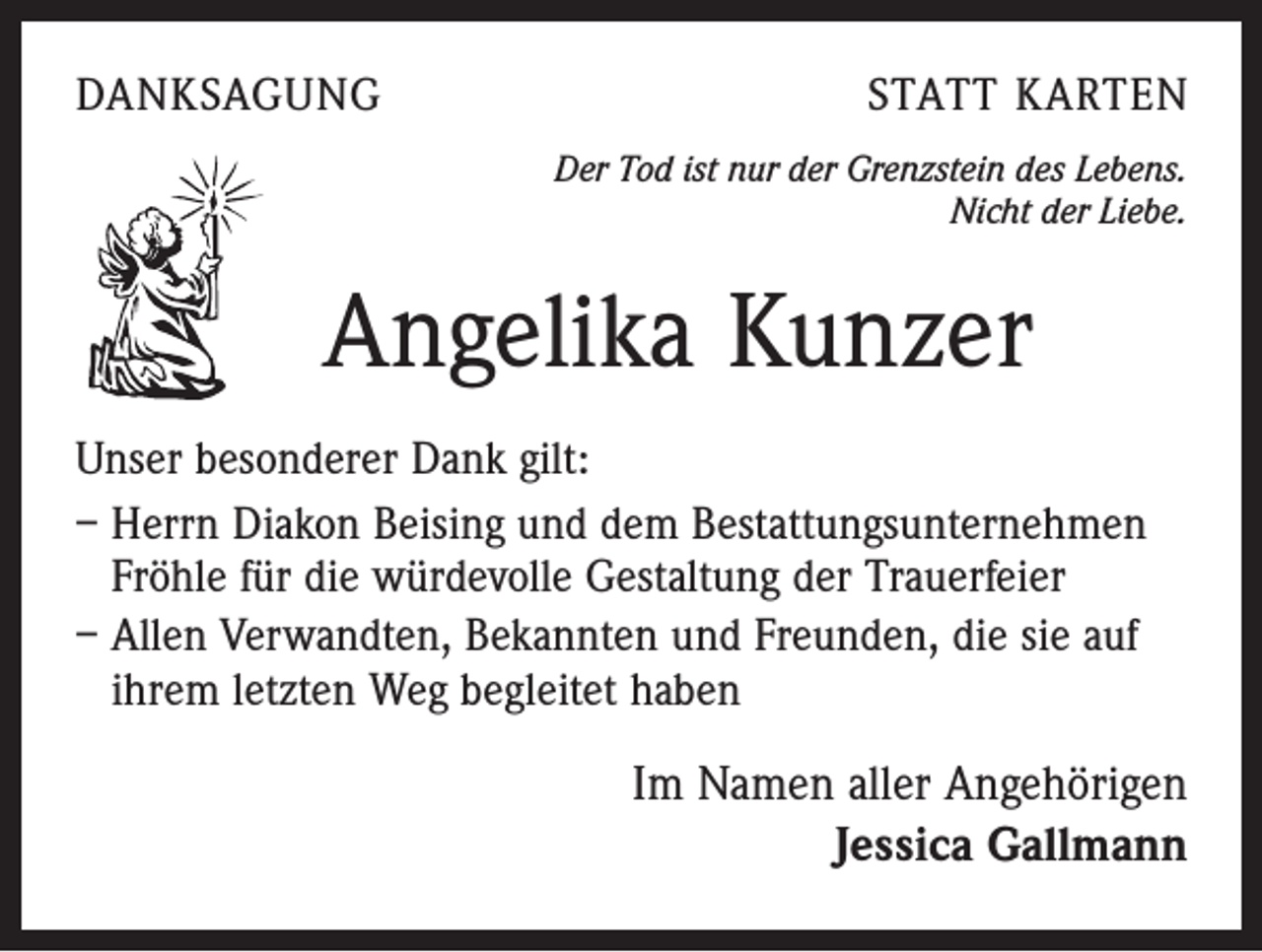 <p>DANKSAGUNG</p><p>STATT KARTEN<br />Der Tod ist nur der Grenzstein des Lebens.<br />Nicht der Liebe.</p><p>Angelika Kunzer<br />Unser besonderer Dank gilt:<br />– Herrn Diakon Beising und dem Bestattungsunternehmen<br />Fröhle für die würdevolle Gestaltung der Trauerfeier<br />– Allen Verwandten, Bekannten und Freunden, die sie auf<br />ihrem letzten Weg begleitet haben</p><p>Im Namen aller Angehörigen<br />Jessica Gallmann</p>