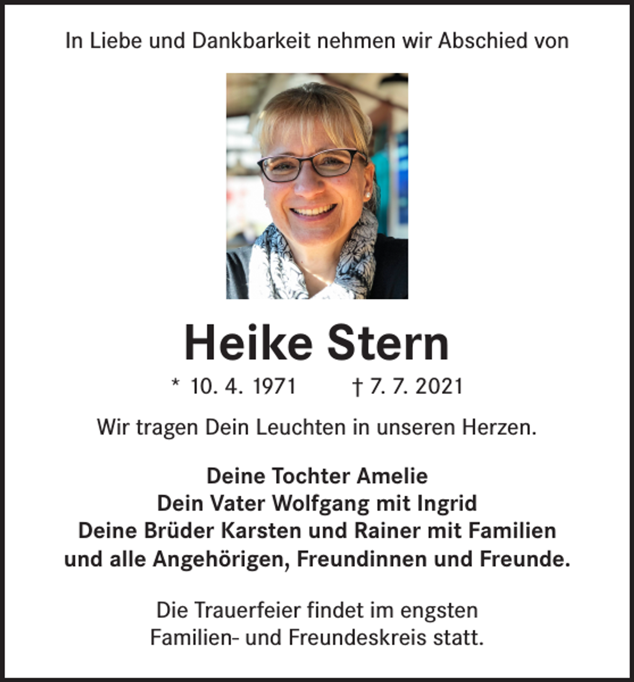 <p>In Liebe und Dankbarkeit nehmen wir Abschied von</p><p>Heike Stern</p><p>* 10. 4. 1971</p><p>† 7. 7. 2021</p><p>Wir tragen Dein Leuchten in unseren Herzen.<br />Deine Tochter Amelie<br />Dein Vater Wolfgang mit Ingrid<br />Deine Brüder Karsten und Rainer mit Familien<br />und alle Angehörigen, Freundinnen und Freunde.<br />Die Trauerfeier findet im engsten<br />Familien- und Freundeskreis statt.</p>