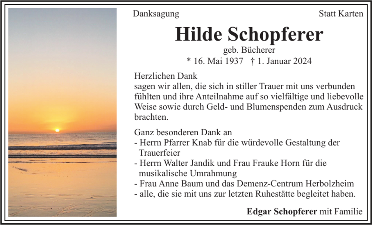 <p>Danksagung</p><p>Statt Karten</p><p>Hilde Schopferer<br />geb. Bücherer<br />* 16. Mai 1937 † 1. Januar 2024</p><p>Herzlichen Dank<br />sagen wir allen, die sich in stiller Trauer mit uns verbunden<br />fühlten und ihre Anteilnahme auf so vielfältige und liebevolle<br />Weise sowie durch Geld- und Blumenspenden zum Ausdruck<br />brachten.<br />Ganz besonderen Dank an<br />- Herrn Pfarrer Knab für die würdevolle Gestaltung der<br />Trauerfeier<br />- Herrn Walter Jandik und Frau Frauke Horn für die<br />musikalische Umrahmung<br />- Frau Anne Baum und das Demenz-Centrum Herbolzheim<br />- alle, die sie mit uns zur letzten Ruhestätte begleitet haben.<br />Edgar Schopferer mit Familie</p>