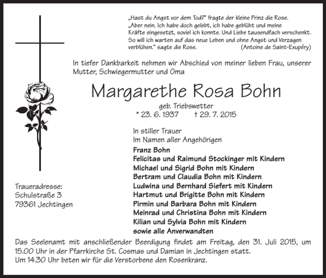 <p>„Hast du Angst vor dem Tod?“ fragte der kleine Prinz die Rose.<br />„Aber nein. Ich habe doch gelebt, ich habe geblüht und meine<br />Kräfte eingesetzt, soviel ich konnte. Und Liebe tausendfach verschenkt.<br />So will ich warten auf das neue Leben und ohne Angst und Verzagen<br />verblühen.“ sagte die Rose.<br />(Antoine de Saint-Exupéry)</p><p>In tiefer Dankbarkeit nehmen wir Abschied von meiner lieben Frau, unserer<br />Mutter, Schwiegermutter und Oma</p><p>Margarethe Rosa Bohn<br />geb. Triebswetter<br />* 23. 6. 1937 † 29. 7. 2015</p><p>In stiller Trauer<br />Im Namen aller Angehörigen<br />Franz Bohn<br />Felicitas und Raimund Stockinger mit Kindern<br />Michael und Sigrid Bohn mit Kindern<br />Bertram und Claudia Bohn mit Kindern<br />Ludwina und Bernhard Siefert mit Kindern<br />Traueradresse:<br />Hartmut und Brigitte Bohn mit Kindern<br />Schulstraße 3<br />Pirmin und Barbara Bohn mit Kindern<br />79361 Jechtingen<br />Meinrad und Christina Bohn mit Kindern<br />Kilian und Sylvia Bohn mit Kindern<br />sowie alle Anverwandten<br />Das Seelenamt mit anschließender Beerdigung findet am Freitag, den 31. Juli 2015, um<br />15.00 Uhr in der Pfarrkirche St. Cosmas und Damian in Jechtingen statt.<br />Um 14.30 Uhr beten wir für die Verstorbene den Rosenkranz.</p>
