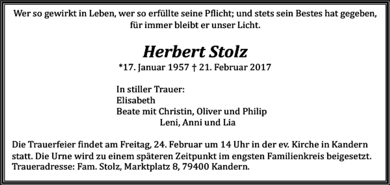 <p>Wer so gewirkt in Leben, wer so erfüllte seine Pflicht; und stets sein Bestes hat gegeben,<br />für immer bleibt er unser Licht.</p><p>Herbert Stolz</p><p>*17. Januar 1957 † 21. Februar 2017</p><p>In stiller Trauer:<br />Elisabeth<br />Beate mit Christin, Oliver und Philip<br />Leni, Anni und Lia</p><p>Die Trauerfeier findet am Freitag, 24. Februar um 14 Uhr in der ev. Kirche in Kandern<br />statt. Die Urne wird zu einem späteren Zeitpunkt im engsten Familienkreis beigesetzt.<br />Traueradresse: Fam. Stolz, Marktplatz 8, 79400 Kandern.</p>