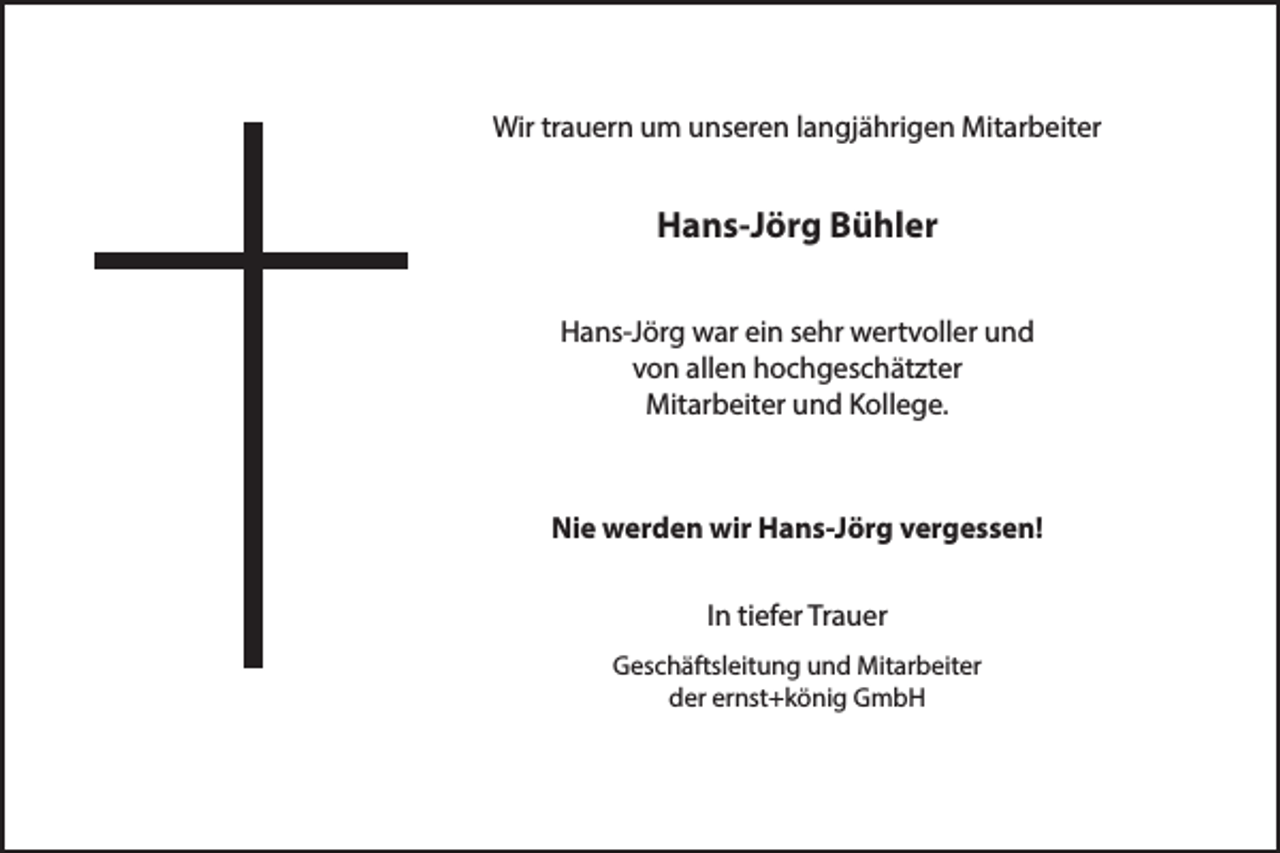 <p>Wir trauern um unseren langjährigen Mitarbeiter</p><p>Hans-Jörg Bühler<br />Hans-Jörg war ein sehr wertvoller und<br />von allen hochgeschätzter<br />Mitarbeiter und Kollege.</p><p>Nie werden wir Hans-Jörg vergessen!<br />In tiefer Trauer<br />Geschäftsleitung und Mitarbeiter<br />der ernst+könig GmbH</p>