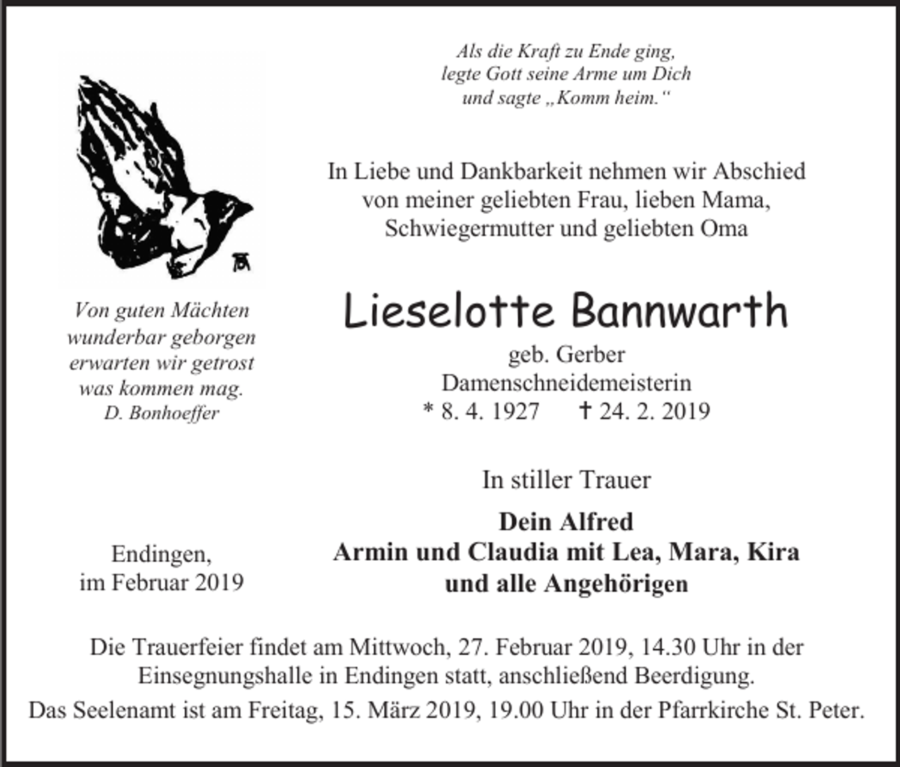 <p>Als die Kraft zu Ende ging,<br />legte Gott seine Arme um Dich<br />und sagte „Komm heim.“</p><p>In Liebe und Dankbarkeit nehmen wir Abschied<br />von meiner geliebten Frau, lieben Mama,<br />Schwiegermutter und geliebten Oma<br />Von guten Mächten<br />wunderbar geborgen<br />erwarten wir getrost<br />was kommen mag.<br />D. Bonhoeffer</p><p>Lieselotte Bannwarth<br />geb. Gerber<br />Damenschneidemeisterin<br />* 8. 4. 1927<br /> 24. 2. 2019</p><p>In stiller Trauer<br />Endingen,<br />im Februar 2019</p><p>Dein Alfred<br />Armin und Claudia mit Lea, Mara, Kira<br />und alle Angehörigen</p><p>Die Trauerfeier findet am Mittwoch, 27. Februar 2019, 14.30 Uhr in der<br />Einsegnungshalle in Endingen statt, anschließend Beerdigung.<br />Das Seelenamt ist am Freitag, 15. März 2019, 19.00 Uhr in der Pfarrkirche St. Peter.</p>