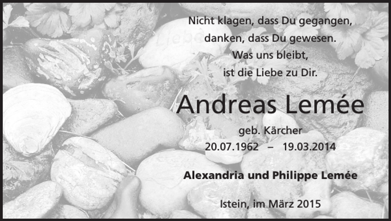 <p>Nicht klagen, dass Du gegangen,<br />danken, dass Du gewesen.<br />Was uns bleibt,<br />ist die Liebe zu Dir.</p><p>Andreas Lemée<br />geb. Kärcher<br />20.07.1962 – 19.03.2014<br />Alexandria und Philippe Lemée<br />Istein, im März 2015</p>