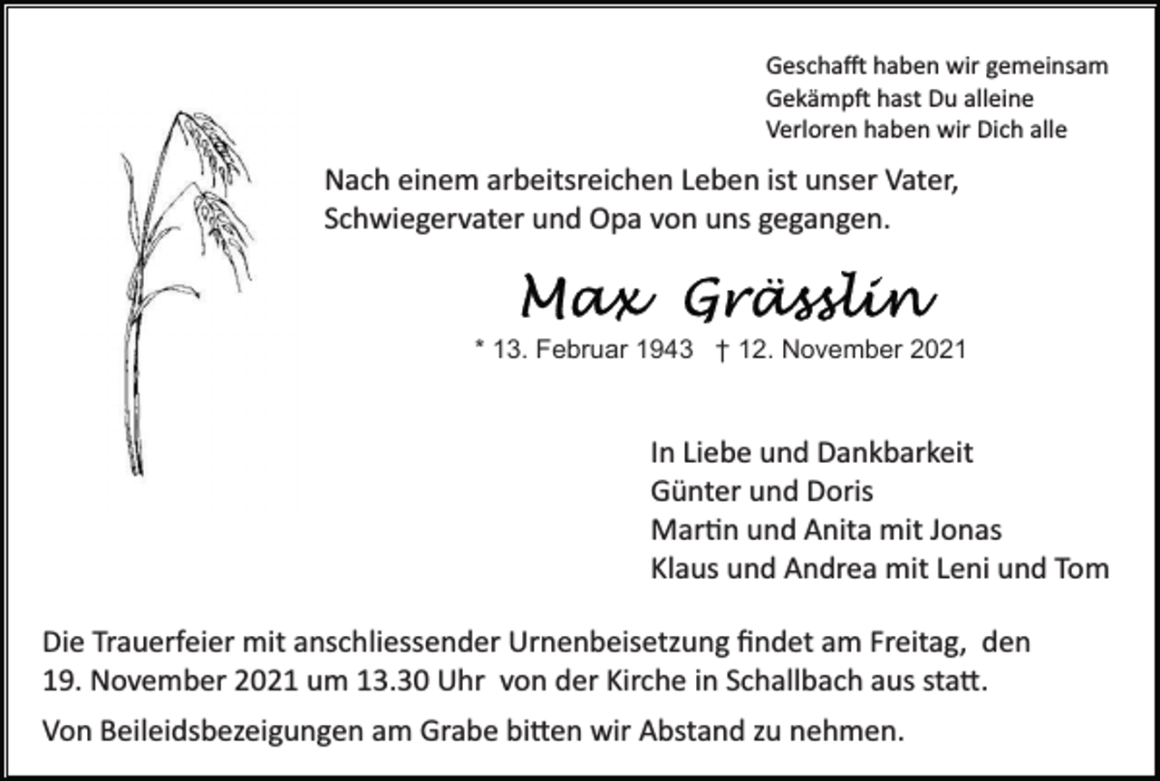 <p>Gescha� haben wir gemeinsam<br />Gekämp� hast Du alleine<br />Verloren haben wir Dich alle</p><p>Nach einem arbeitsreichen Leben ist unser Vater,<br />Schwiegervater und Opa von uns gegangen.</p><p>* 13. Februar 1943 † 12. November 2021</p><p>In Liebe und Dankbarkeit<br />Günter und Doris<br />Mar�n und Anita mit Jonas<br />Klaus und Andrea mit Leni und Tom<br />Die Trauerfeier mit anschliessender Urnenbeisetzung ﬁndet am Freitag, den<br />19. November 2021 um 13.30 Uhr von der Kirche in Schallbach aus sta�.<br />Von Beileidsbezeigungen am Grabe bi�en wir Abstand zu nehmen.</p>