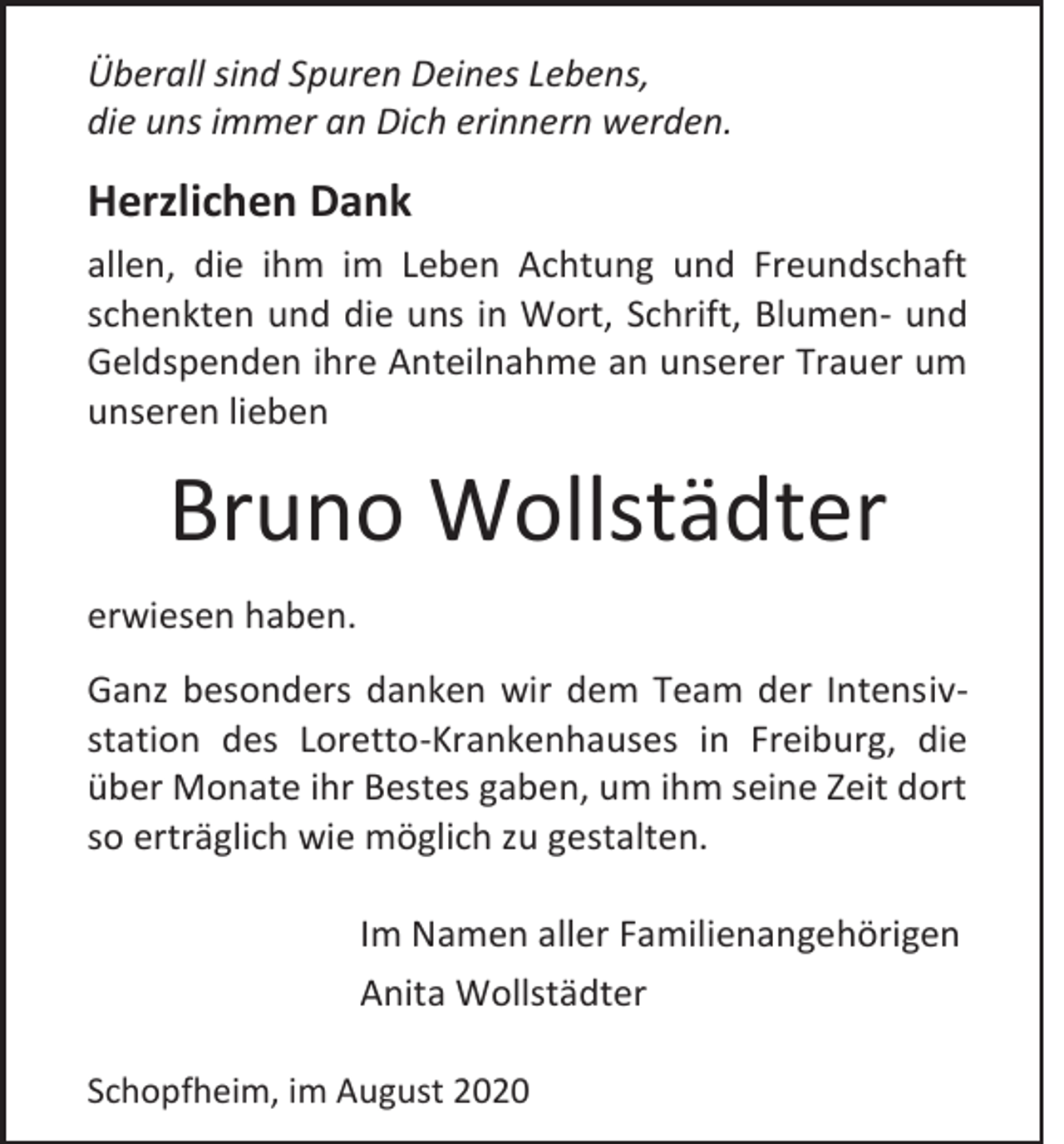 <p>Überall sind Spuren Deines Lebens,<br />die uns immer an Dich erinnern werden.</p><p>Herzlichen Dank<br />allen, die ihm im Leben Achtung und Freundschaft<br />schenkten und die uns in Wort, Schrift, Blumen- und<br />Geldspenden ihre Anteilnahme an unserer Trauer um<br />unseren lieben</p><p>Bruno Wollstädter<br />erwiesen haben.<br />Ganz besonders danken wir dem Team der Intensivstation des Loretto-Krankenhauses in Freiburg, die<br />über Monate ihr Bestes gaben, um ihm seine Zeit dort<br />so erträglich wie möglich zu gestalten.<br />Im Namen aller Familienangehörigen<br />Anita Wollstädter<br />Schopfheim, im August 2020</p>