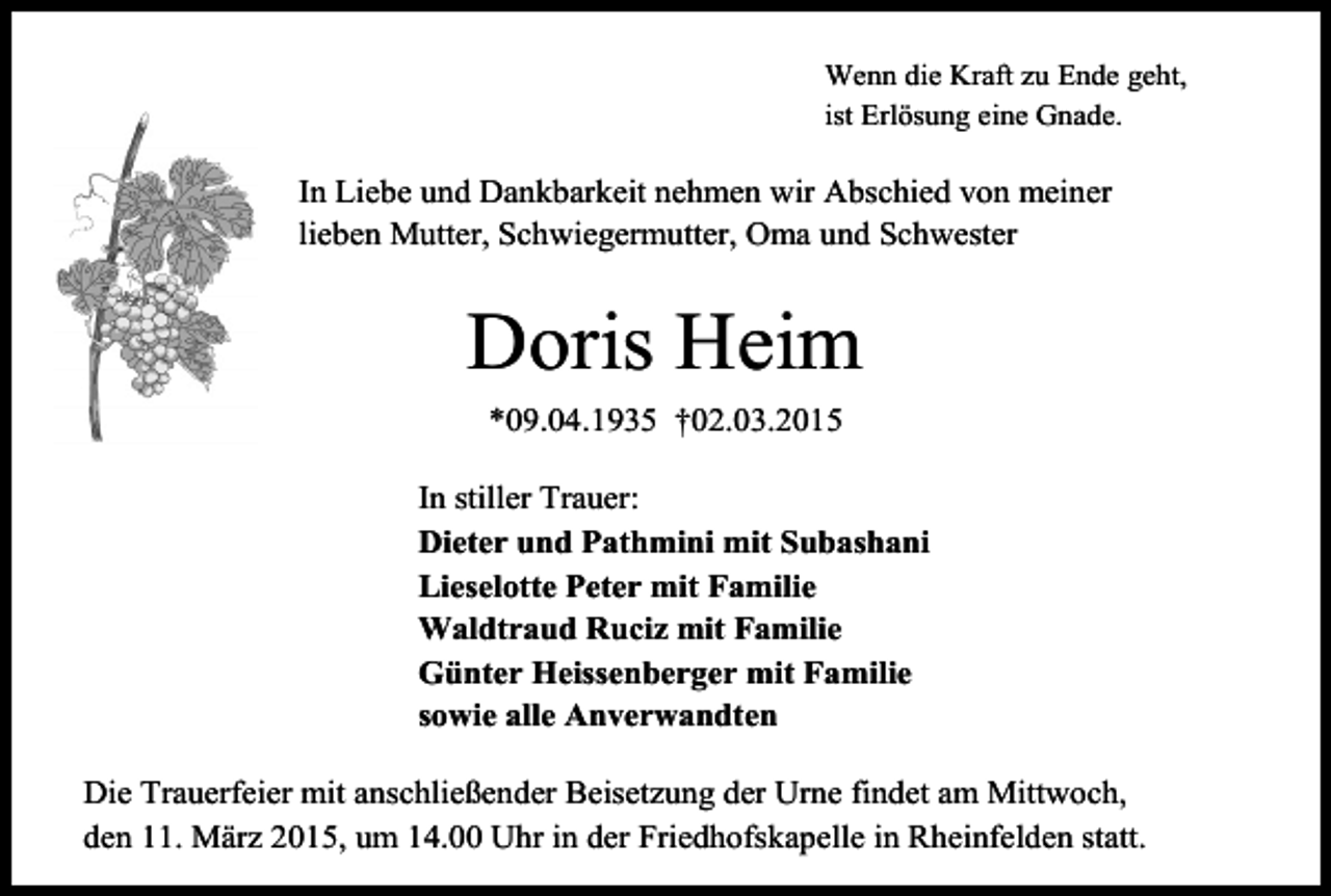 <p>Wenn die Kraft zu Ende geht,<br />ist Erlösung eine Gnade.</p><p>In Liebe und Dankbarkeit nehmen wir Abschied von meiner<br />lieben Mutter, Schwiegermutter, Oma und Schwester</p><p>Doris Heim<br />*09.04.1935 †02.03.2015<br />In stiller Trauer:<br />Dieter und Pathmini mit Subashani<br />Lieselotte Peter mit Familie<br />Waldtraud Ruciz mit Familie<br />Günter Heissenberger mit Familie<br />sowie alle Anverwandten<br />Die Trauerfeier mit anschließender Beisetzung der Urne findet am Mittwoch,<br />den 11. März 2015, um 14.00 Uhr in der Friedhofskapelle in Rheinfelden statt.</p>
