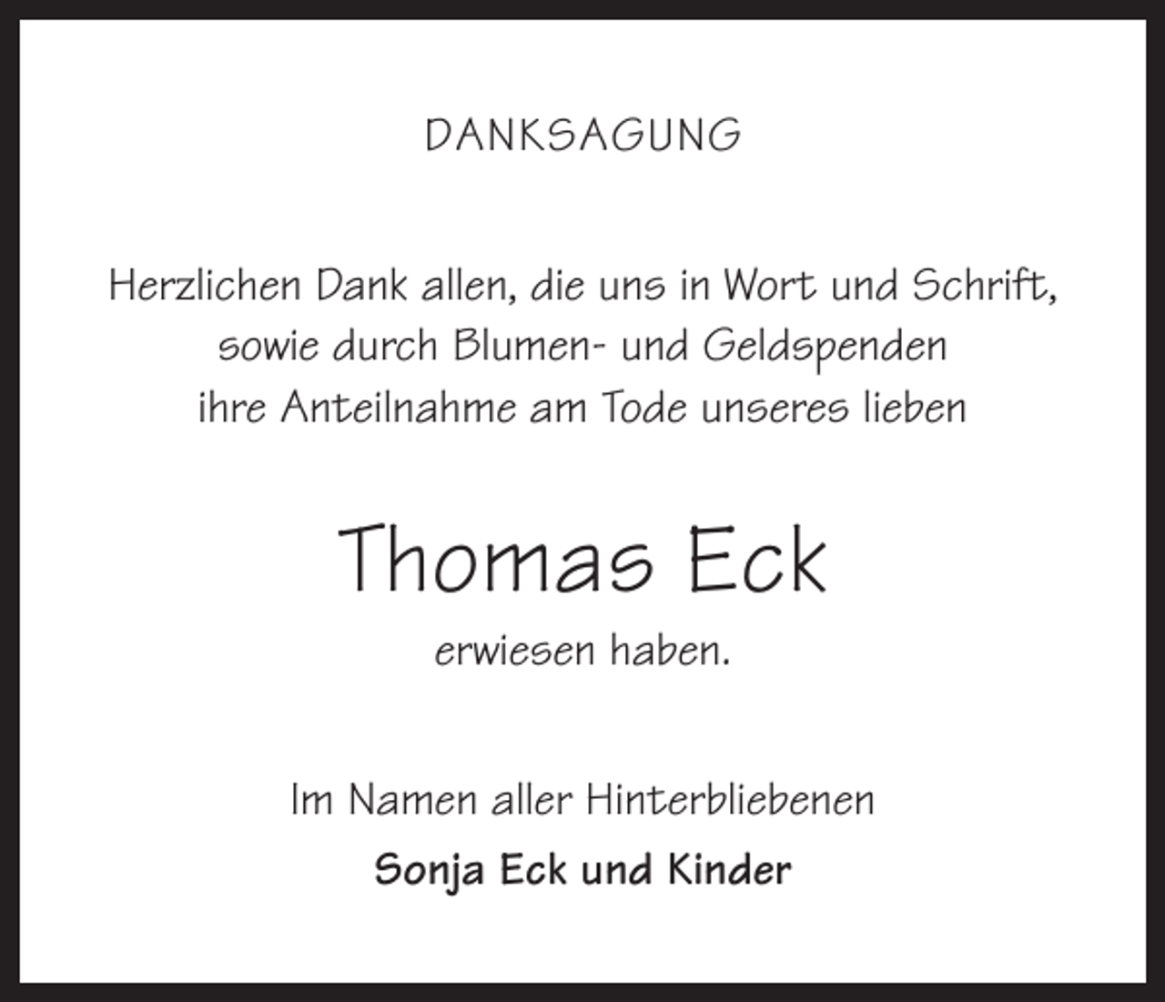 <p>Danksagung<br />Herzlichen Dank allen, die uns in Wort und Schrift,<br />sowie durch Blumen- und Geldspenden<br />ihre Anteilnahme am Tode unseres lieben</p><p>Thomas Eck<br />erwiesen haben.</p><p>Im Namen aller Hinterbliebenen<br />Sonja Eck und Kinder</p>