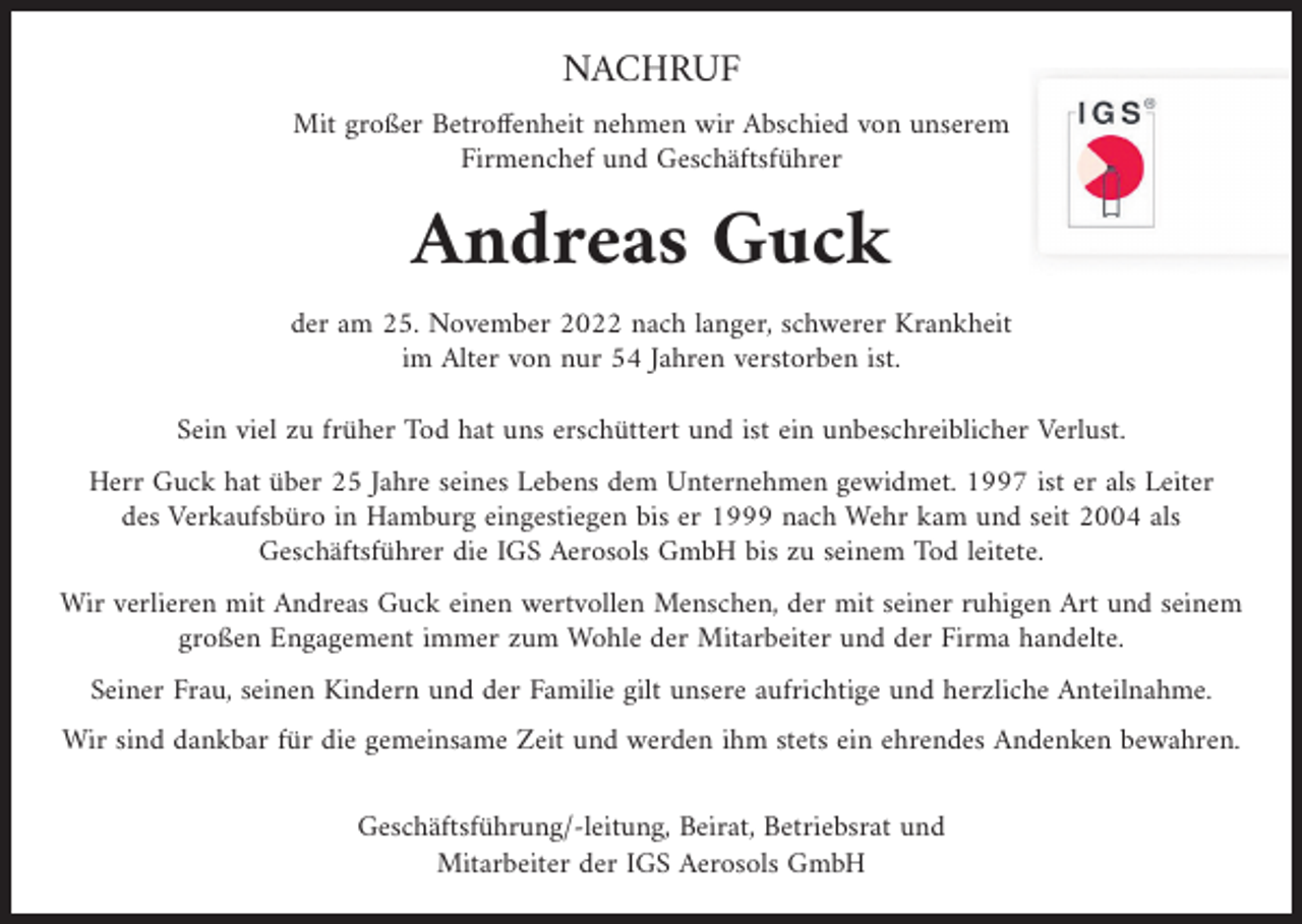 <p>NACHRUF<br />Mit großer Betroffenheit nehmen wir Abschied von unserem<br />Firmenchef und Geschäftsführer</p><p>Andreas Guck<br />der am 25. November 2022 nach langer, schwerer Krankheit<br />im Alter von nur 54 Jahren verstorben ist.<br />Sein viel zu früher Tod hat uns erschüttert und ist ein unbeschreiblicher Verlust.<br />Herr Guck hat über 25 Jahre seines Lebens dem Unternehmen gewidmet. 1997 ist er als Leiter<br />des Verkaufsbüro in Hamburg eingestiegen bis er 1999 nach Wehr kam und seit 2004 als<br />Geschäftsführer die IGS Aerosols GmbH bis zu seinem Tod leitete.<br />Wir verlieren mit Andreas Guck einen wertvollen Menschen, der mit seiner ruhigen Art und seinem<br />großen Engagement immer zum Wohle der Mitarbeiter und der Firma handelte.<br />Seiner Frau, seinen Kindern und der Familie gilt unsere aufrichtige und herzliche Anteilnahme.<br />Wir sind dankbar für die gemeinsame Zeit und werden ihm stets ein ehrendes Andenken bewahren.<br />Geschäftsführung/-leitung, Beirat, Betriebsrat und<br />Mitarbeiter der IGS Aerosols GmbH</p>