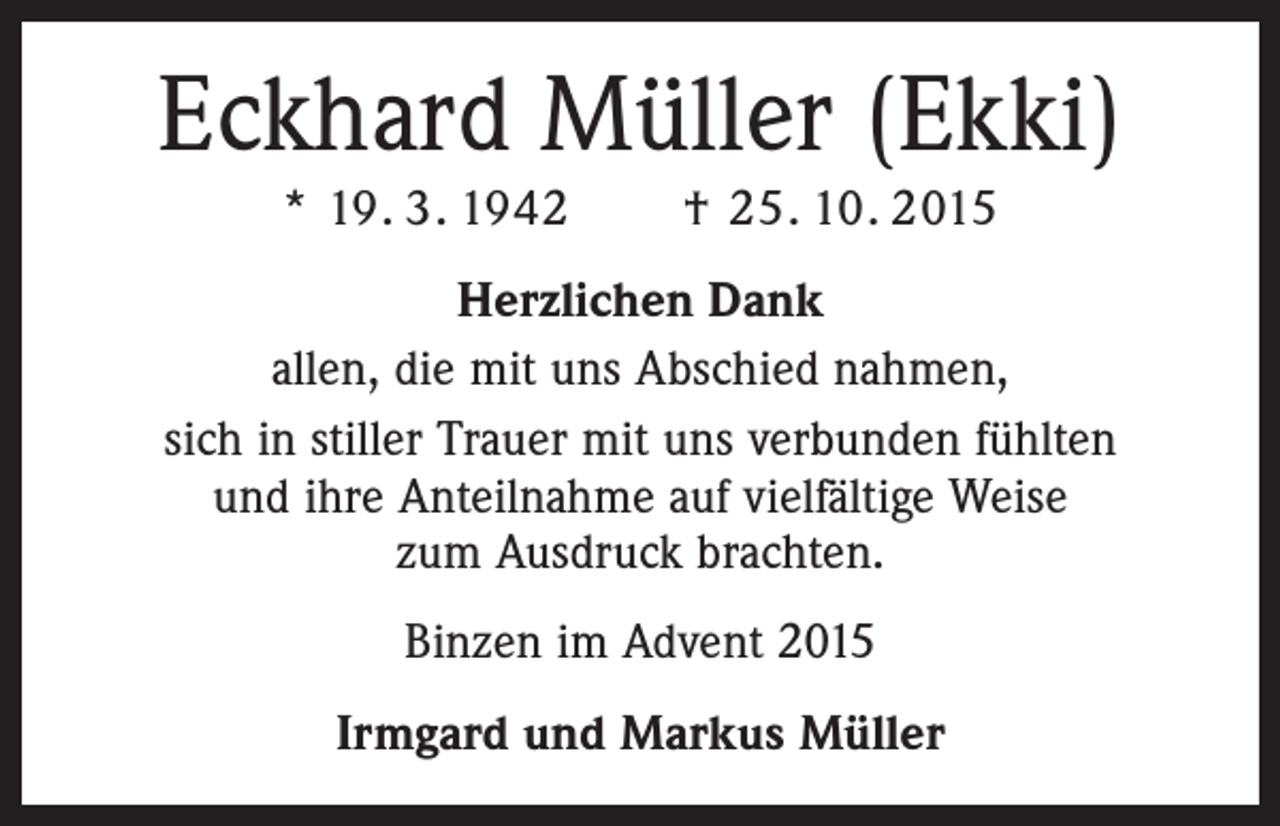 <p>Eckhard Müller (Ekki)<br />* 19. 3. 1942 † 25. 10. 2015<br />Herzlichen Dank<br />allen, die mit uns Abschied nahmen,<br />sich in stiller Trauer mit uns verbunden fühlten<br />und ihre Anteilnahme auf vielfältige Weise<br />zum Ausdruck brachten.<br />Binzen im Advent 2015<br />Irmgard und Markus Müller</p>