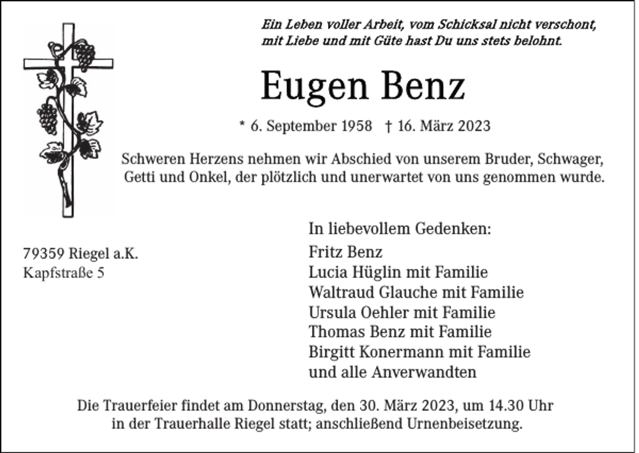 <p>* 6. September 1958 † 16. März 2023<br />Schweren Herzens nehmen wir Abschied von unserem Bruder, Schwager,<br />Getti und Onkel, der plötzlich und unerwartet von uns genommen wurde.</p><p>79359 Riegel a.K.<br />Kapfstraße 5</p><p>In liebevollem Gedenken:<br />Fritz Benz<br />Lucia Hüglin mit Familie<br />Waltraud Glauche mit Familie<br />Ursula Oehler mit Familie<br />Thomas Benz mit Familie<br />Birgitt Konermann mit Familie<br />und alle Anverwandten</p><p>Die Trauerfeier findet am Donnerstag, den 30. März 2023, um 14.30 Uhr<br />in der Trauerhalle Riegel statt; anschließend Urnenbeisetzung.</p>