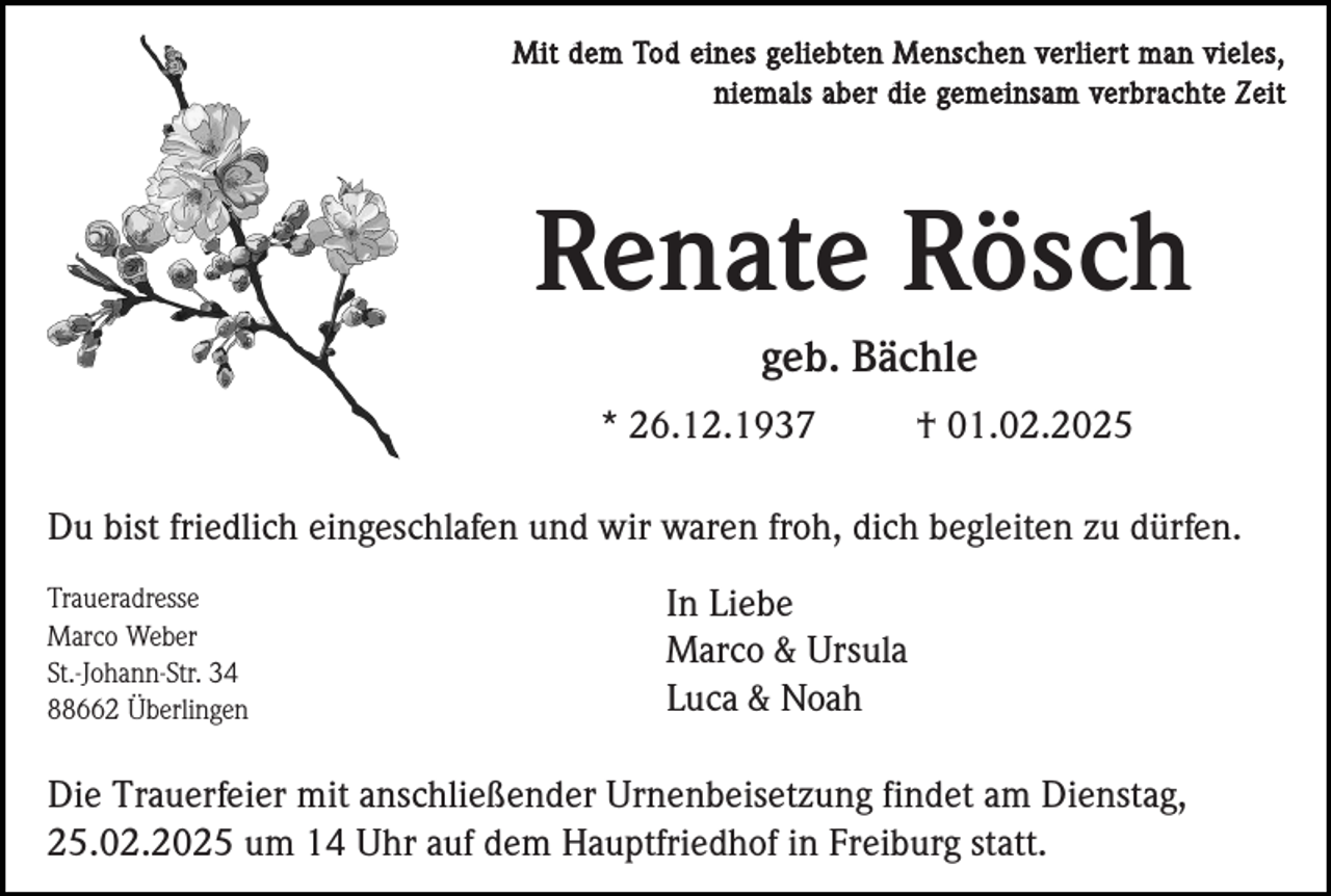 <p>Mit dem Tod eines geliebten Menschen verliert man vieles,<br />niemals aber die gemeinsam verbrachte Zeit</p><p>Renate Rösch<br />geb. Bächle<br />* 26.12.1937</p><p>† 01.02.2025</p><p>Du bist friedlich eingeschlafen und wir waren froh, dich begleiten zu dürfen.<br />Traueradresse<br />Marco Weber<br />St.-Johann-Str. 34<br />88662 Überlingen</p><p>In Liebe<br />Marco &amp; Ursula<br />Luca &amp; Noah</p><p>Die Trauerfeier mit anschließender Urnenbeisetzung findet am Dienstag,<br />25.02.2025 um 14 Uhr auf dem Hauptfriedhof in Freiburg statt.</p>