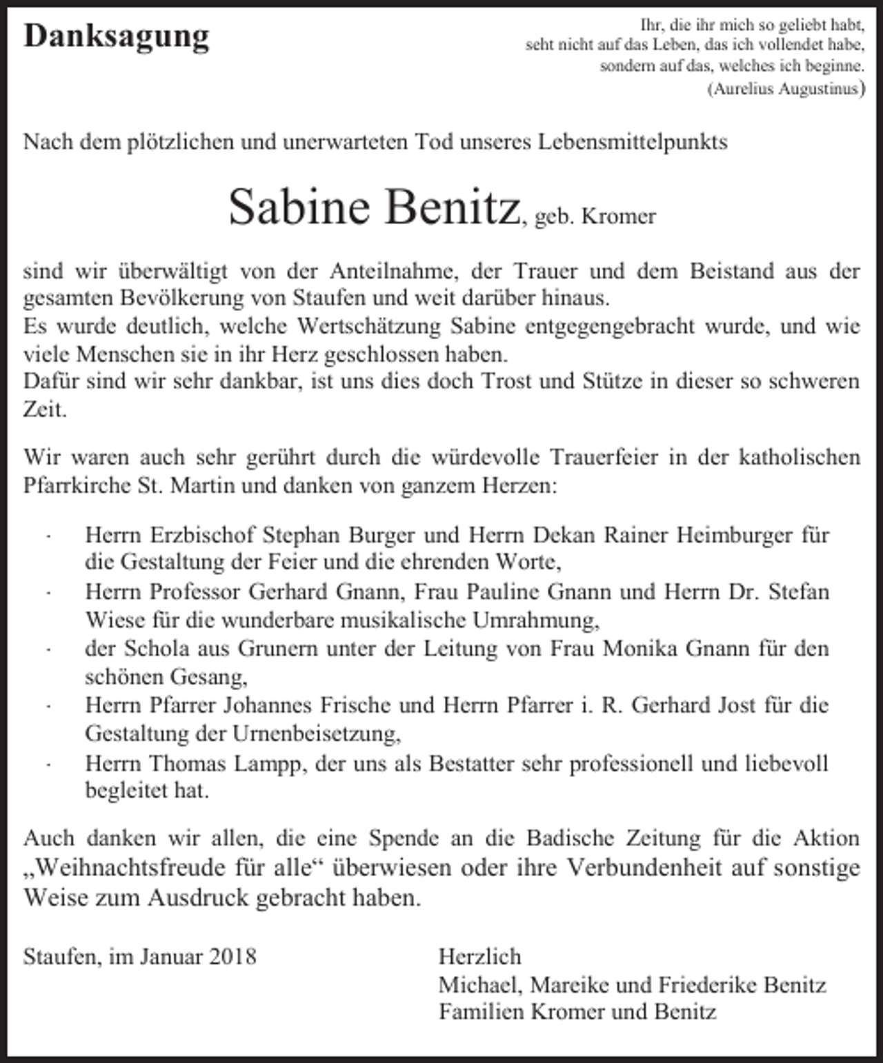 <p>Ihr, die ihr mich so geliebt habt,<br />seht nicht auf das Leben, das ich vollendet habe,<br />sondern auf das, welches ich beginne.<br />(Aurelius Augustinus)</p><p>Danksagung</p><p>Nach dem plötzlichen und unerwarteten Tod unseres Lebensmittelpunkts</p><p>Sabine Benitz, geb. Kromer<br />sind wir überwältigt von der Anteilnahme, der Trauer und dem Beistand aus der<br />gesamten Bevölkerung von Staufen und weit darüber hinaus.<br />Es wurde deutlich, welche Wertschätzung Sabine entgegengebracht wurde, und wie<br />viele Menschen sie in ihr Herz geschlossen haben.<br />Dafür sind wir sehr dankbar, ist uns dies doch Trost und Stütze in dieser so schweren<br />Zeit.<br />Wir waren auch sehr gerührt durch die würdevolle Trauerfeier in der katholischen<br />Pfarrkirche St. Martin und danken von ganzem Herzen:<br /><br /><br /><br /><br /></p><p>Herrn Erzbischof Stephan Burger und Herrn Dekan Rainer Heimburger für<br />die Gestaltung der Feier und die ehrenden Worte,<br />Herrn Professor Gerhard Gnann, Frau Pauline Gnann und Herrn Dr. Stefan<br />Wiese für die wunderbare musikalische Umrahmung,<br />der Schola aus Grunern unter der Leitung von Frau Monika Gnann für den<br />schönen Gesang,<br />Herrn Pfarrer Johannes Frische und Herrn Pfarrer i. R. Gerhard Jost für die<br />Gestaltung der Urnenbeisetzung,<br />Herrn Thomas Lampp, der uns als Bestatter sehr professionell und liebevoll<br />begleitet hat.</p><p>Auch danken wir allen, die eine Spende an die Badische Zeitung für die Aktion</p><p>„Weihnachtsfreude für alle“ überwiesen oder ihre Verbundenheit auf sonstige<br />Weise zum Ausdruck gebracht haben.<br />Staufen, im Januar 2018</p><p>Herzlich<br />Michael, Mareike und Friederike Benitz<br />Familien Kromer und Benitz</p>