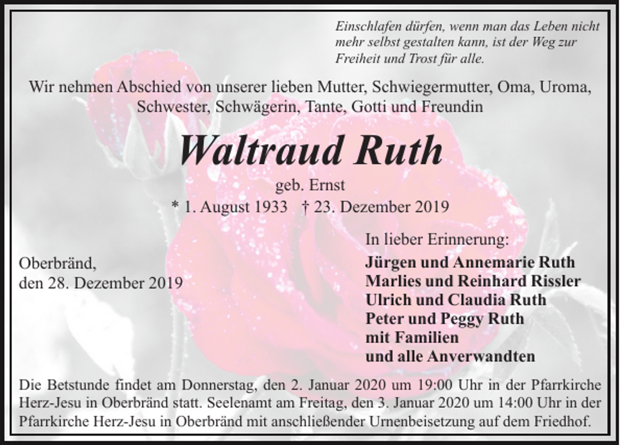 <p>Einschlafen dürfen, wenn man das Leben nicht<br />mehr selbst gestalten kann, ist der Weg zur<br />Freiheit und Trost für alle.</p><p>Wir nehmen Abschied von unserer lieben Mutter, Schwiegermutter, Oma, Uroma,<br />Schwester, Schwägerin, Tante, Gotti und Freundin</p><p>Waltraud Ruth<br />geb. Ernst<br />* 1. August 1933 † 23. Dezember 2019<br />Oberbränd,<br />den 28. Dezember 2019</p><p>In lieber Erinnerung:<br />Jürgen und Annemarie Ruth<br />Marlies und Reinhard Rissler<br />Ulrich und Claudia Ruth<br />Peter und Peggy Ruth<br />mit Familien<br />und alle Anverwandten</p><p>Die Betstunde findet am Donnerstag, den 2. Januar 2020 um 19:00 Uhr in der Pfarrkirche<br />Herz-Jesu in Oberbränd statt. Seelenamt am Freitag, den 3. Januar 2020 um 14:00 Uhr in der<br />Pfarrkirche Herz-Jesu in Oberbränd mit anschließender Urnenbeisetzung auf dem Friedhof.</p>