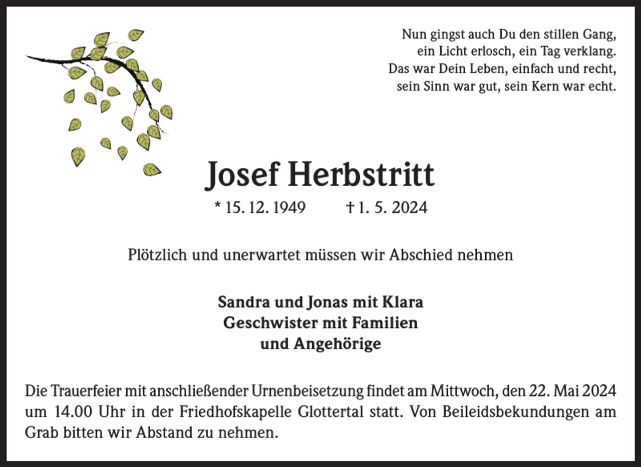 <p>Nun gingst auch Du den stillen Gang,<br />ein Licht erlosch, ein Tag verklang.<br />Das war Dein Leben, einfach und recht,<br />sein Sinn war gut, sein Kern war echt.</p><p>Josef Herbstritt<br />* 15. 12. 1949</p><p>† 1. 5. 2024</p><p>Plötzlich und unerwartet müssen wir Abschied nehmen<br />Sandra und Jonas mit Klara<br />Geschwister mit Familien<br />und Angehörige<br />Die Trauerfeier mit anschließender Urnenbeisetzung findet am Mittwoch, den 22. Mai 2024<br />um 14.00 Uhr in der Friedhofskapelle Glottertal statt. Von Beileidsbekundungen am<br />Grab bitten wir Abstand zu nehmen.</p>