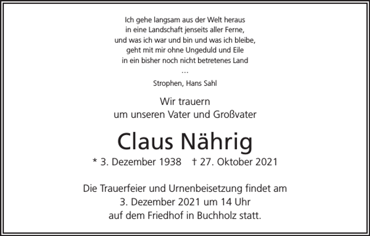 <p>Ich gehe langsam aus der Welt heraus<br />in eine Landschaft jenseits aller Ferne,<br />und was ich war und bin und was ich bleibe,<br />geht mit mir ohne Ungeduld und Eile<br />in ein bisher noch nicht betretenes Land<br />…<br />Strophen, Hans Sahl</p><p>Wir trauern<br />um unseren Vater und Großvater</p><p>Claus Nährig<br />* 3. Dezember 1938 † 27. Oktober 2021<br />Die Trauerfeier und Urnenbeisetzung findet am<br />3. Dezember 2021 um 14 Uhr<br />auf dem Friedhof in Buchholz statt.</p>