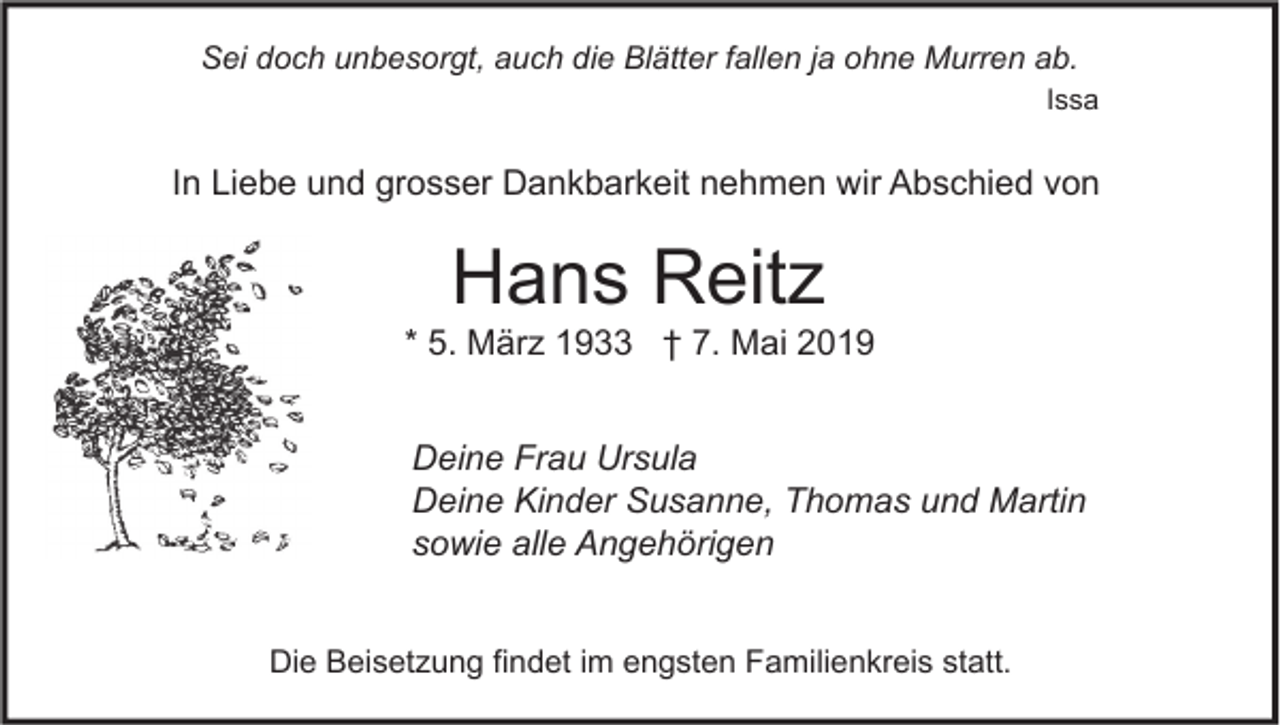 <p>Sei doch unbesorgt, auch die Blätter fallen ja ohne Murren ab.<br />Issa</p><p>In Liebe und grosser Dankbarkeit nehmen wir Abschied von</p><p>Hans Reitz</p><p>* 5. März 1933 † 7. Mai 2019<br />Deine Frau Ursula<br />Deine Kinder Susanne, Thomas und Martin<br />sowie alle Angehörigen<br />Die Beisetzung findet im engsten Familienkreis statt.</p>