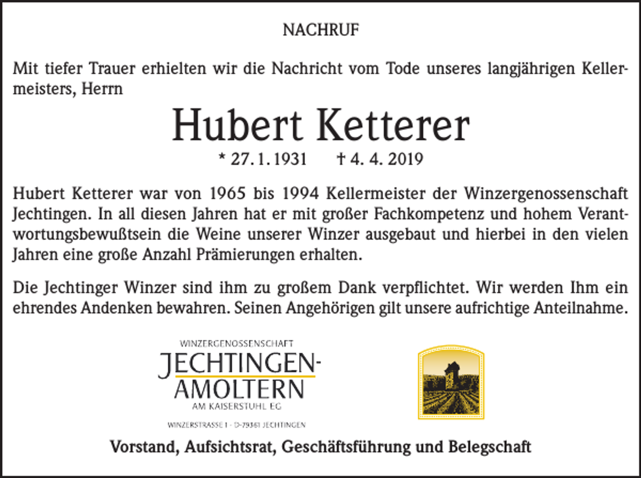 <p>NACHRUF<br />Mit tiefer Trauer erhielten wir die Nachricht vom Tode unseres langjährigen Kellermeisters, Herrn</p><p>Hubert Ketterer<br />* 27. 1. 1931</p><p>† 4. 4. 2019</p><p>Hubert Ketterer war von 1965 bis 1994 Kellermeister der Winzergenossenschaft<br />Jechtingen. In all diesen Jahren hat er mit großer Fachkompetenz und hohem Verantwortungsbewußtsein die Weine unserer Winzer ausgebaut und hierbei in den vielen<br />Jahren eine große Anzahl Prämierungen erhalten.<br />Die Jechtinger Winzer sind ihm zu großem Dank verpflichtet. Wir werden Ihm ein<br />ehrendes Andenken bewahren. Seinen Angehörigen gilt unsere aufrichtige Anteilnahme.</p><p>Vorstand, Aufsichtsrat, Geschäftsführung und Belegschaft</p>