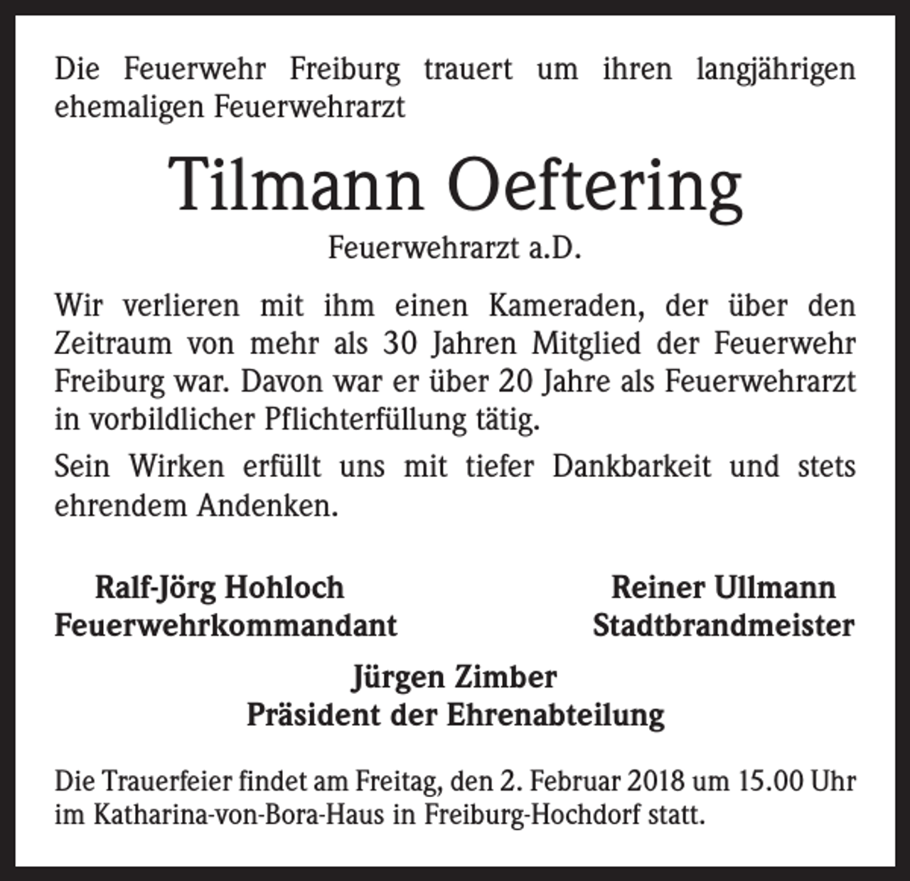 <p>Die Feuerwehr Freiburg trauert um ihren langjährigen<br />­ehemaligen Feuerwehrarzt</p><p>Tilmann Oeftering<br />Feuerwehrarzt a.D.</p><p>Wir verlieren mit ihm einen Kameraden, der über den<br />­Zeitraum von mehr als 30 Jahren Mitglied der Feuerwehr<br />Freiburg war. Davon war er über 20 Jahre als Feuerwehrarzt<br />in vorbildlicher Pflichterfüllung tätig.<br />Sein Wirken erfüllt uns mit tiefer Dankbarkeit und stets<br />ehrendem Andenken.<br />Ralf-Jörg Hohloch<br />Feuerwehrkommandant</p><p>Reiner Ullmann<br />Stadtbrandmeister</p><p>Jürgen Zimber<br />Präsident der Ehrenabteilung<br />Die Trauerfeier findet am Freitag, den 2. Februar 2018 um 15.00 Uhr<br />im Katharina-von-Bora-Haus in Freiburg-Hochdorf statt.</p>
