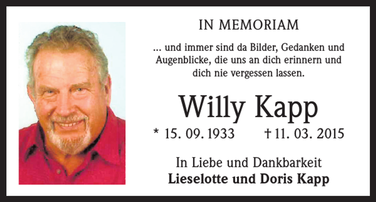 <p>IN MEMORIAM<br />... und immer sind da Bilder, Gedanken und<br />Augenblicke, die uns an dich erinnern und<br />dich nie vergessen lassen.</p><p>Willy Kapp</p><p>* 15. 09. 1933 † 11. 03. 2015<br />In Liebe und Dankbarkeit<br />Lieselotte und Doris Kapp</p>