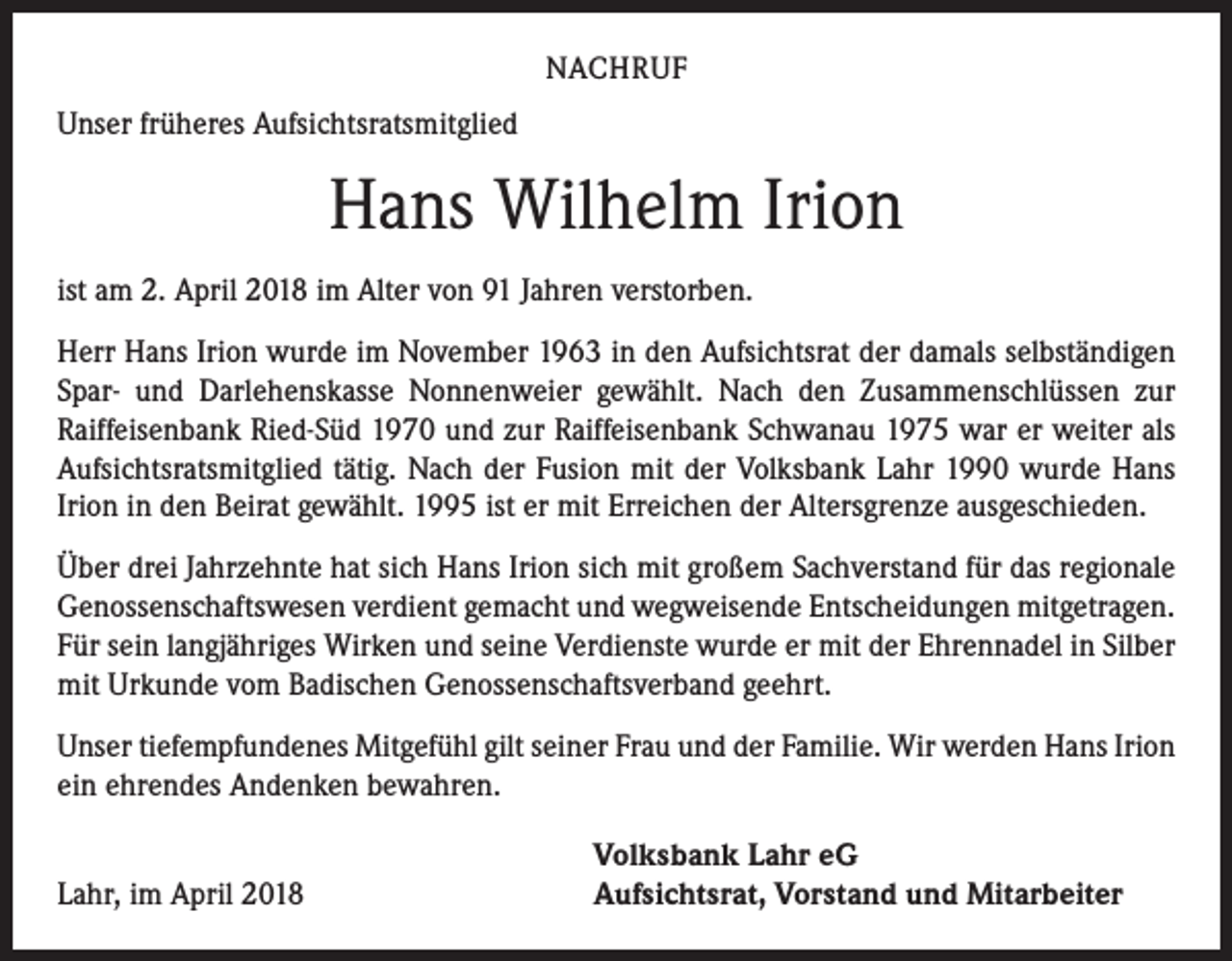 <p>NACHRUF</p><p>Unser früheres Aufsichtsratsmitglied</p><p>Hans Wilhelm Irion<br />ist am 2. April 2018 im Alter von 91 Jahren verstorben.<br />Herr Hans Irion wurde im November 1963 in den Aufsichtsrat der damals selbständigen<br />Spar- und Darlehenskasse Nonnenweier gewählt. Nach den Zusammenschlüssen zur<br />Raiffeisenbank Ried-Süd 1970 und zur Raiffeisenbank Schwanau 1975 war er weiter als<br />Aufsichtsratsmitglied tätig. Nach der Fusion mit der Volksbank Lahr 1990 wurde Hans<br />Irion in den Beirat gewählt. 1995 ist er mit Erreichen der Altersgrenze ausgeschieden.<br />Über drei Jahrzehnte hat sich Hans Irion sich mit großem Sachverstand für das regionale<br />Genossenschaftswesen verdient gemacht und wegweisende Entscheidungen mitgetragen.<br />Für sein langjähriges Wirken und seine Verdienste wurde er mit der Ehrennadel in Silber<br />mit Urkunde vom Badischen ­Genossenschaftsverband geehrt.<br />Unser tiefempfundenes Mitgefühl gilt seiner Frau und der Familie. Wir werden Hans Irion<br />ein ehrendes Andenken bewahren.</p><p>Lahr, im April 2018</p><p>Volksbank Lahr eG<br />Aufsichtsrat, Vorstand und Mitarbeiter</p>