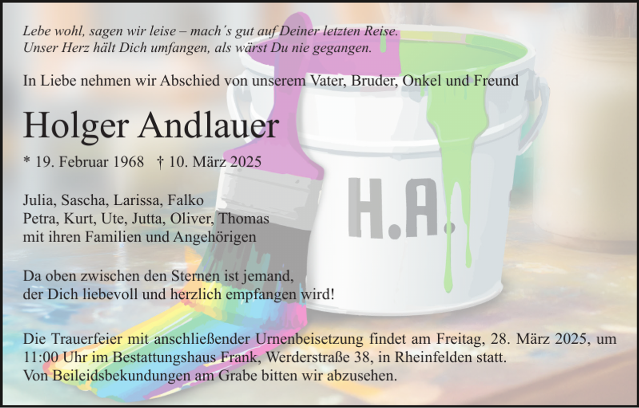 <p>Lebe wohl, sagen wir leise – mach´s gut auf Deiner letzten Reise.<br />Unser Herz hält Dich umfangen, als wärst Du nie gegangen.</p><p>In Liebe nehmen wir Abschied von unserem Vater, Bruder, Onkel und Freund</p><p>Holger Andlauer<br />* 19. Februar 1968 † 10. März 2025<br />Julia, Sascha, Larissa, Falko<br />Petra, Kurt, Ute, Jutta, Oliver, Thomas<br />mit ihren Familien und Angehörigen<br />Da oben zwischen den Sternen ist jemand,<br />der Dich liebevoll und herzlich empfangen wird!<br />Die Trauerfeier mit anschließender Urnenbeisetzung findet am Freitag, 28. März 2025, um<br />11:00 Uhr im Bestattungshaus Frank, Werderstraße 38, in Rheinfelden statt.<br />Von Beileidsbekundungen am Grabe bitten wir abzusehen.</p>