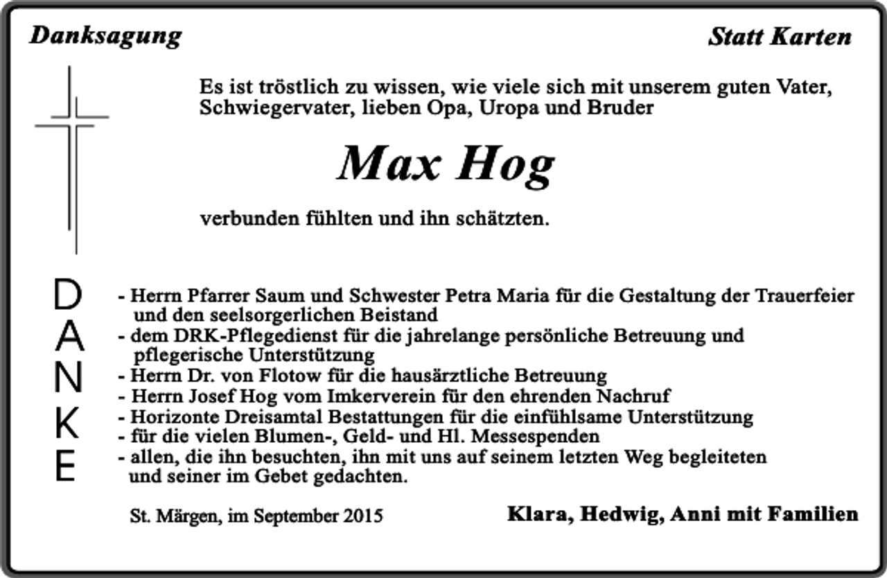 <p>Danksagung</p><p>Statt Karten<br />Es ist tröstlich zu wissen, wie viele sich mit unserem guten Vater,<br />Schwiegervater, lieben Opa, Uropa und Bruder</p><p>Max Hog<br />verbunden fühlten und ihn schätzten.</p><p>D<br />A<br />N<br />K<br />E</p><p>- Herrn Pfarrer Saum und Schwester Petra Maria für die Gestaltung der Trauerfeier<br />und den seelsorgerlichen Beistand<br />- dem DRK-Pflegedienst für die jahrelange persönliche Betreuung und<br />pflegerische Unterstützung<br />- Herrn Dr. von Flotow für die hausärztliche Betreuung<br />- Herrn Josef Hog vom Imkerverein für den ehrenden Nachruf<br />- Horizonte Dreisamtal Bestattungen für die einfühlsame Unterstützung<br />- für die vielen Blumen-, Geld- und Hl. Messespenden<br />- allen, die ihn besuchten, ihn mit uns auf seinem letzten Weg begleiteten<br />und seiner im Gebet gedachten.<br />St. Märgen, im September 2015</p><p>Klara, Hedwig, Anni mit Familien</p>