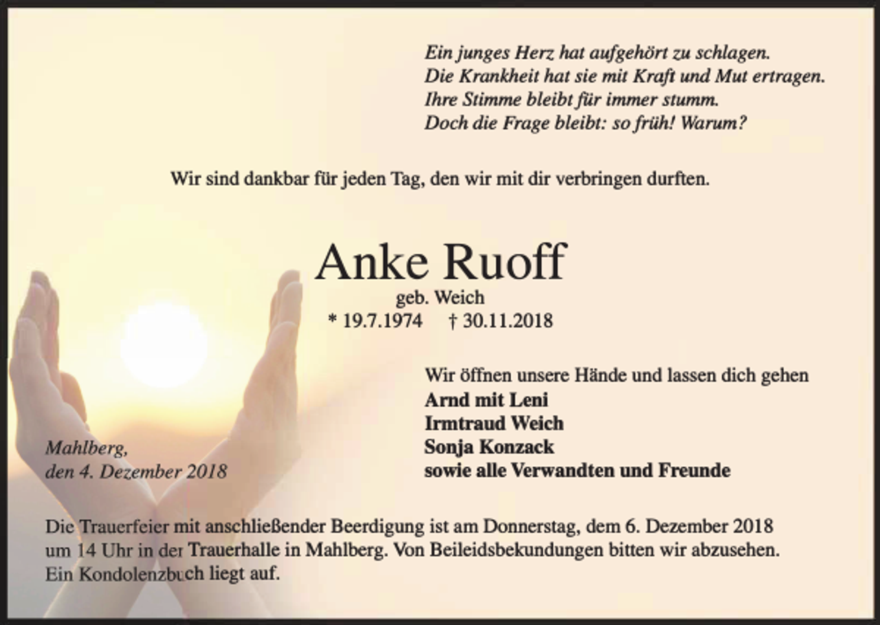<p>Ein junges Herz hat aufgehört zu schlagen.<br />Die Krankheit hat sie mit Kraft und Mut ertragen.<br />Ihre Stimme bleibt für immer stumm.<br />Doch die Frage bleibt: so früh! Warum?<br />Wir sind dankbar für jeden Tag, den wir mit dir verbringen durften.</p><p>Anke Ruoff<br />geb. Weich<br />* 19.7.1974 t 30.11.2018</p><p>Wir öffnen unsere Hände und lassen dich gehen</p><p>Arnd mit Leni<br />Irmtraud Weich<br />Sonja Konzack<br />sowie alle Verwandten und Freunde</p><p>mit anschließender Beerdigung ist am Donnerstag, dem 6. Dezember 2018<br />Trauerhalle in Mahlberg. Von Beileidsbekundungen bitten wir abzusehen.<br />eh liegt auf.</p>