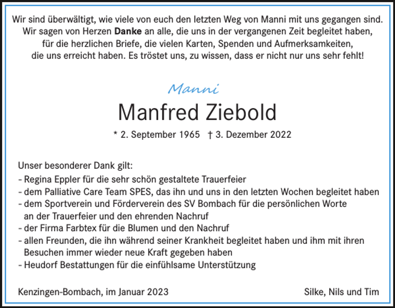 <p>Wir sind überwältigt, wie viele von euch den letzten Weg von Manni mit uns gegangen sind.<br />Wir sagen von Herzen Danke an alle, die uns in der vergangenen Zeit begleitet haben,<br />für die herzlichen Briefe, die vielen Karten, Spenden und Aufmerksamkeiten,<br />die uns erreicht haben. Es tröstet uns, zu wissen, dass er nicht nur uns sehr fehlt!</p><p>M�n��</p><p>Manfred Ziebold<br />* 2. September 1965 † 3. Dezember 2022<br />Unser besonderer Dank gilt:<br />- Regina Eppler für die sehr schön gestaltete Trauerfeier<br />- dem Palliative Care Team SPES, das ihn und uns in den letzten Wochen begleitet haben<br />- dem Sportverein und Förderverein des SV Bombach für die persönlichen Worte<br />an der Trauerfeier und den ehrenden Nachruf<br />- der Firma Farbtex für die Blumen und den Nachruf<br />- allen Freunden, die ihn während seiner Krankheit begleitet haben und ihm mit ihren<br />Besuchen immer wieder neue Kraft gegeben haben<br />- Heudorf Bestattungen für die einfühlsame Unterstützung<br />Kenzingen-Bombach, im Januar 2023</p><p>Silke, Nils und Tim</p>