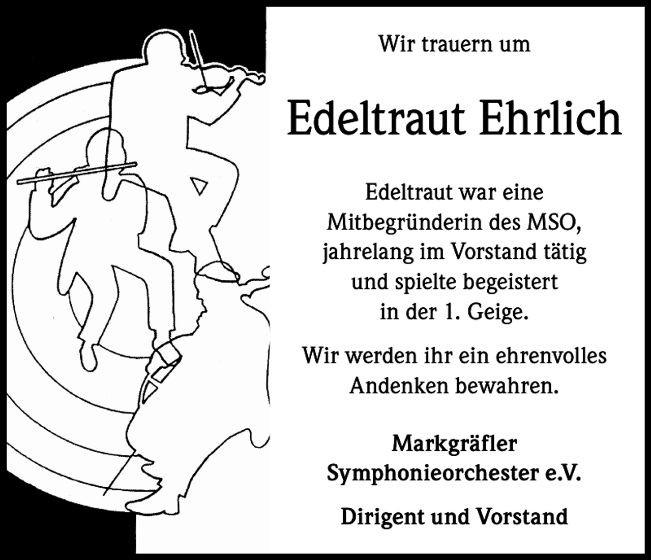 <p>Wir trauern um</p><p>Edeltraut Ehrlich<br />Edeltraut war eine<br />Mitbegründerin des MSO,<br />jahrelang im Vorstand tätig<br />und spielte begeistert<br />in der 1. Geige.<br />Wir werden ihr ein ehrenvolles<br />Andenken bewahren.<br />Markgräfler<br />Symphonieorchester e.V.<br />Dirigent und Vorstand</p>