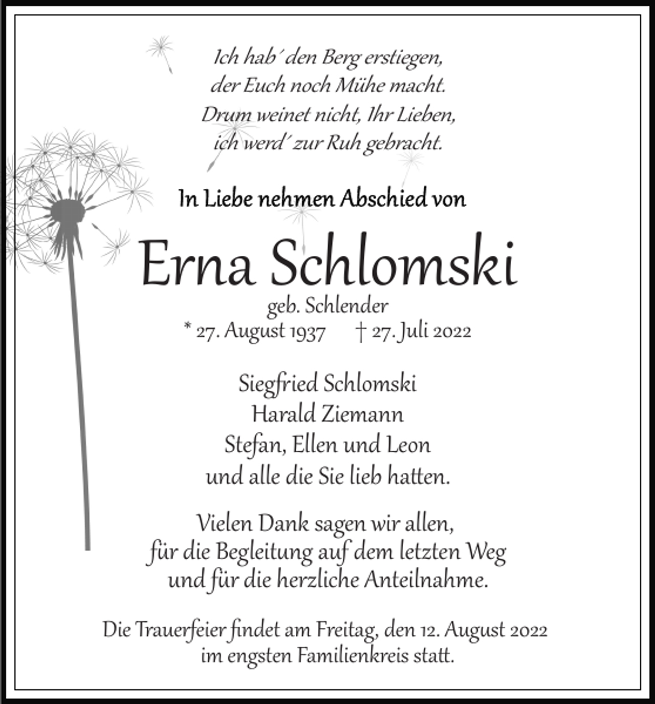 <p>Ich hab´ den Berg erstiegen,<br />der Euch noch Mühe macht.<br />Dr�m weinet nicht, Ihr Lieben,<br />ich werd´ zur Ruh gebracht.</p><p>Er�a Schlomski<br />geb. Schlender<br />* 27. Aug�st 1937 † 27. Juli 2022</p><p>Sieg�ied Schlomski<br />Harald Ziemann<br />Stefan, Ellen und Leon<br />und alle die Sie lieb ha�en.<br />Vielen Dank sagen wir allen,<br />f�r die Begleit�ng auf dem letzten Weg<br />und f�r die herzliche Anteilnahme.<br />Die Trauerfeier ﬁndet am Freitag, den 12. Aug�st 2022<br />im engsten Familienkreis sta�.</p>