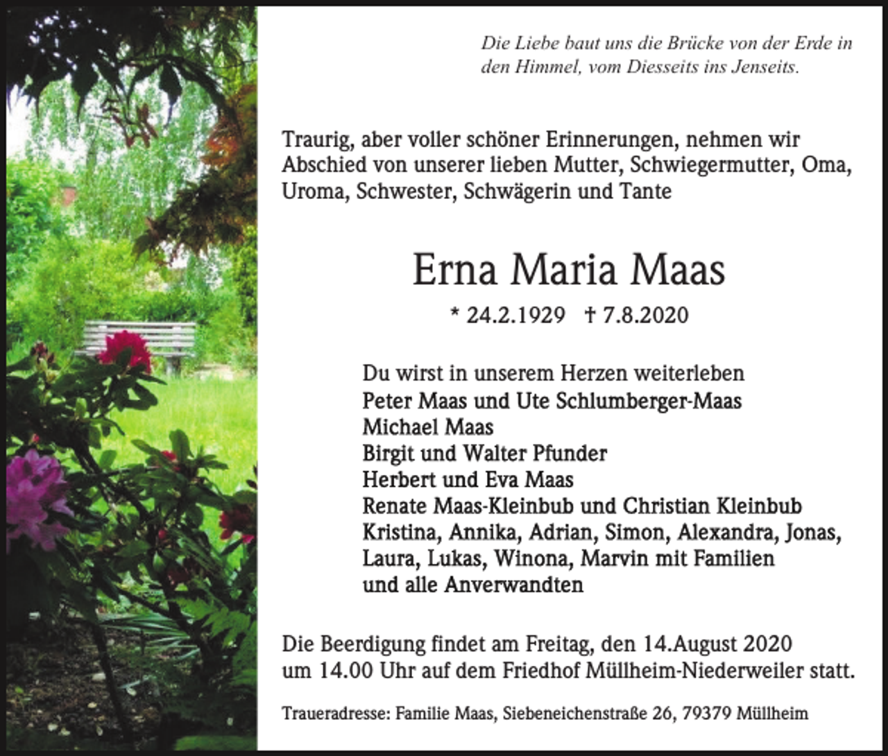 <p>Die Liebe baut uns die Brücke von der Erde in<br />den Himmel, vom Diesseits ins Jenseits.</p><p>Traurig, aber voller schöner Erinnerungen, nehmen wir<br />Abschied von unserer lieben Mutter, Schwiegermutter, Oma,<br />Uroma, Schwester, Schwägerin und Tante</p><p>Erna Maria Maas<br />* 24.2.1929 † 7.8.2020<br />Du wirst in unserem Herzen weiterleben</p><p>Die Beerdigung findet am Freitag, den 14.August 2020<br />um 14.00 Uhr auf dem Friedhof Müllheim-Niederweiler statt.<br />Traueradresse: Familie Maas, Siebeneichenstraße 26, 79379 Müllheim</p>