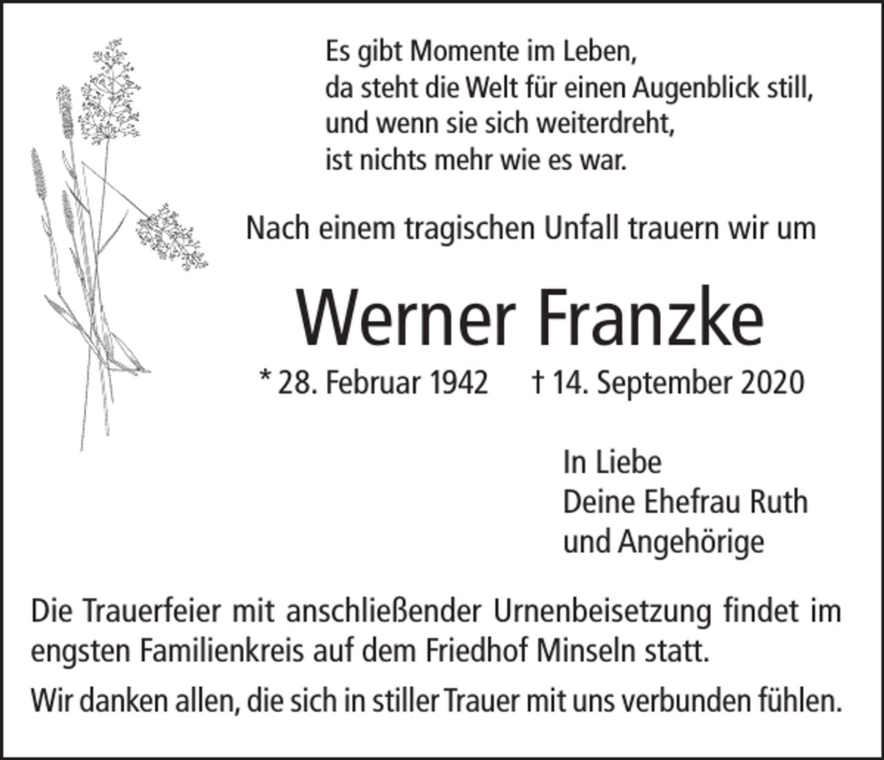 <p>Es gibt Momente im Leben,<br />da steht die Welt für einen Augenblick still,<br />und wenn sie sich weiterdreht,<br />ist nichts mehr wie es war.</p><p>Nach einem tragischen Unfall trauern wir um</p><p>Werner Franzke</p><p>* 28. Februar 1942</p><p>† 14. September 2020<br />In Liebe<br />Deine Ehefrau Ruth<br />und Angehörige</p><p>Die Trauerfeier mit anschließender Urnenbeisetzung findet im<br />engsten Familienkreis auf dem Friedhof Minseln statt.<br />Wir danken allen, die sich in stiller Trauer mit uns verbunden fühlen.</p>
