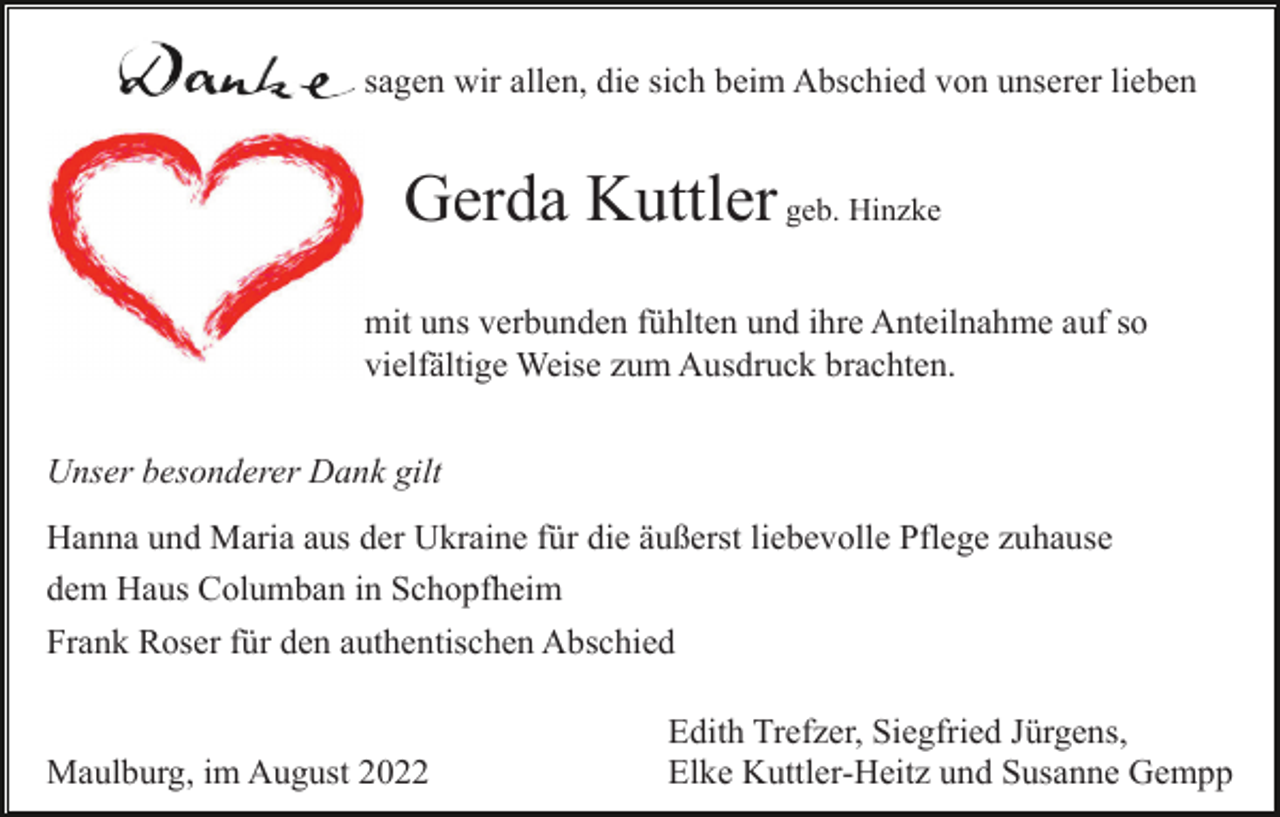 <p>sagen wir allen, die sich beim Abschied von unserer lieben</p><p>Gerda Kuttler geb. Hinzke<br />mit uns verbunden fühlten und ihre Anteilnahme auf so<br />vielfältige Weise zum Ausdruck brachten.<br />Unser besonderer Dank gilt<br />Hanna und Maria aus der Ukraine für die äußerst liebevolle Pflege zuhause<br />dem Haus Columban in Schopfheim<br />Frank Roser für den authentischen Abschied</p><p>Maulburg, im August 2022</p><p>Edith Trefzer, Siegfried Jürgens,<br />Elke Kuttler-Heitz und Susanne Gempp</p>