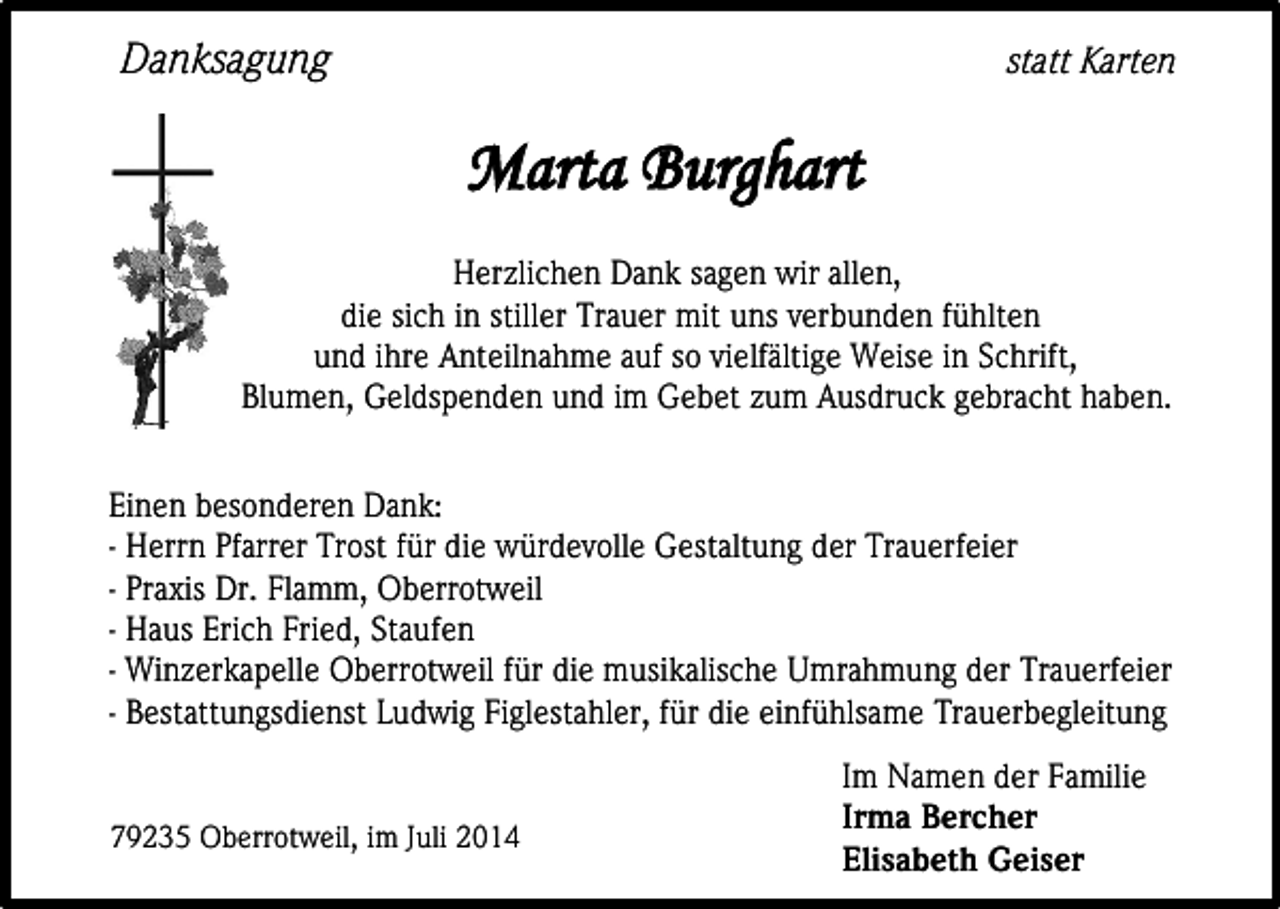 <p>Danksagung</p><p>statt Karten</p><p>Marta Burghart<br />Herzlichen Dank sagen wir allen,<br />die sich in stiller Trauer mit uns verbunden fühlten<br />und ihre Anteilnahme auf so vielfältige Weise in Schrift,<br />Blumen, Geldspenden und im Gebet zum Ausdruck gebracht haben.<br />Einen besonderen Dank:<br />- Herrn Pfarrer Trost für die würdevolle Gestaltung der Trauerfeier<br />- Praxis Dr. Flamm, Oberrotweil<br />- Haus Erich Fried, Staufen<br />- Winzerkapelle Oberrotweil für die musikalische Umrahmung der Trauerfeier<br />- Bestattungsdienst Ludwig Figlestahler, für die einfühlsame Trauerbegleitung<br />79235 Oberrotweil, im Juli 2014</p><p>Im Namen der Familie<br />Irma Bercher<br />Elisabeth Geiser</p>
