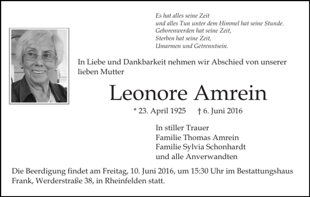 <p>Es hat alles seine Zeit<br />und alles Tun unter dem Himmel hat seine Stunde.<br />Geborenwerden hat seine Zeit,<br />Sterben hat seine Zeit,<br />Umarmen und Getrenntsein.</p><p>In Liebe und Dankbarkeit nehmen wir Abschied von unserer<br />lieben Mutter</p><p>Leonore Amrein<br />* 23. April 1925</p><p>† 6. Juni 2016</p><p>In stiller Trauer<br />Familie Thomas Amrein<br />Familie Sylvia Schonhardt<br />und alle Anverwandten<br />Die Beerdigung findet am Freitag, 10. Juni 2016, um 15:30 Uhr im Bestattungshaus<br />Frank, Werderstraße 38, in Rheinfelden statt.</p>