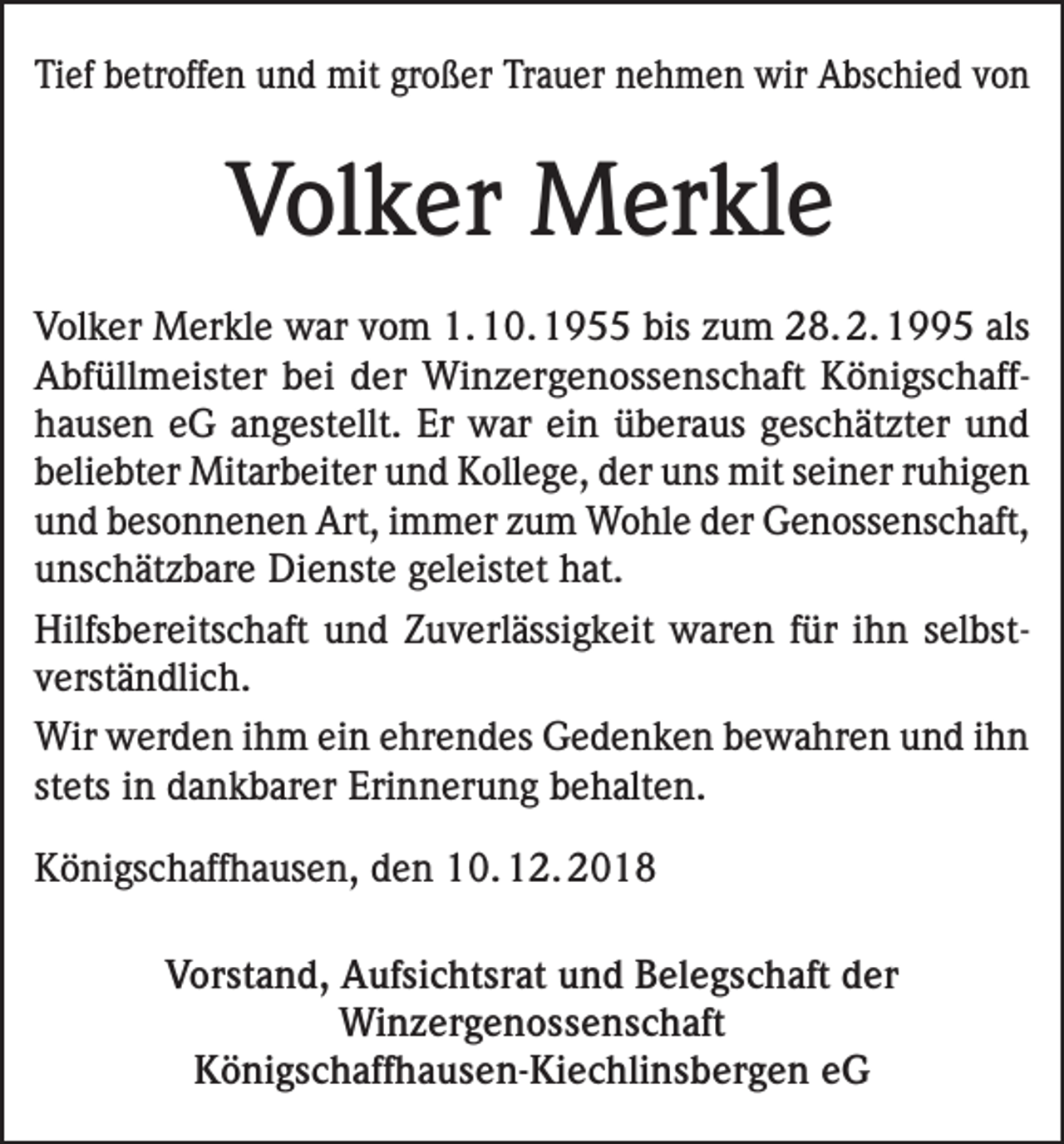 <p>Tief betroffen und mit großer Trauer nehmen wir Abschied von</p><p>Volker Merkle<br />Volker Merkle war vom 1. 10. 1955 bis zum 28. 2. 1995 als<br />Abfüllmeister bei der Winzergenossenschaft Königschaff­<br />hausen eG angestellt. Er war ein überaus geschätzter und<br />beliebter Mitarbeiter und Kollege, der uns mit seiner ruhigen<br />und besonnenen Art, immer zum Wohle der Genossenschaft,<br />unschätzbare Dienste geleistet hat.<br />Hilfsbereitschaft und Zuverlässigkeit waren für ihn selbst­<br />verständlich.<br />Wir werden ihm ein ehrendes Gedenken bewahren und ihn<br />stets in dankbarer Erinnerung behalten.<br />Königschaffhausen, den 10. 12. 2018<br />Vorstand, Aufsichtsrat und Belegschaft der<br />Winzergenossenschaft<br />Königschaffhausen-Kiechlinsbergen eG</p>