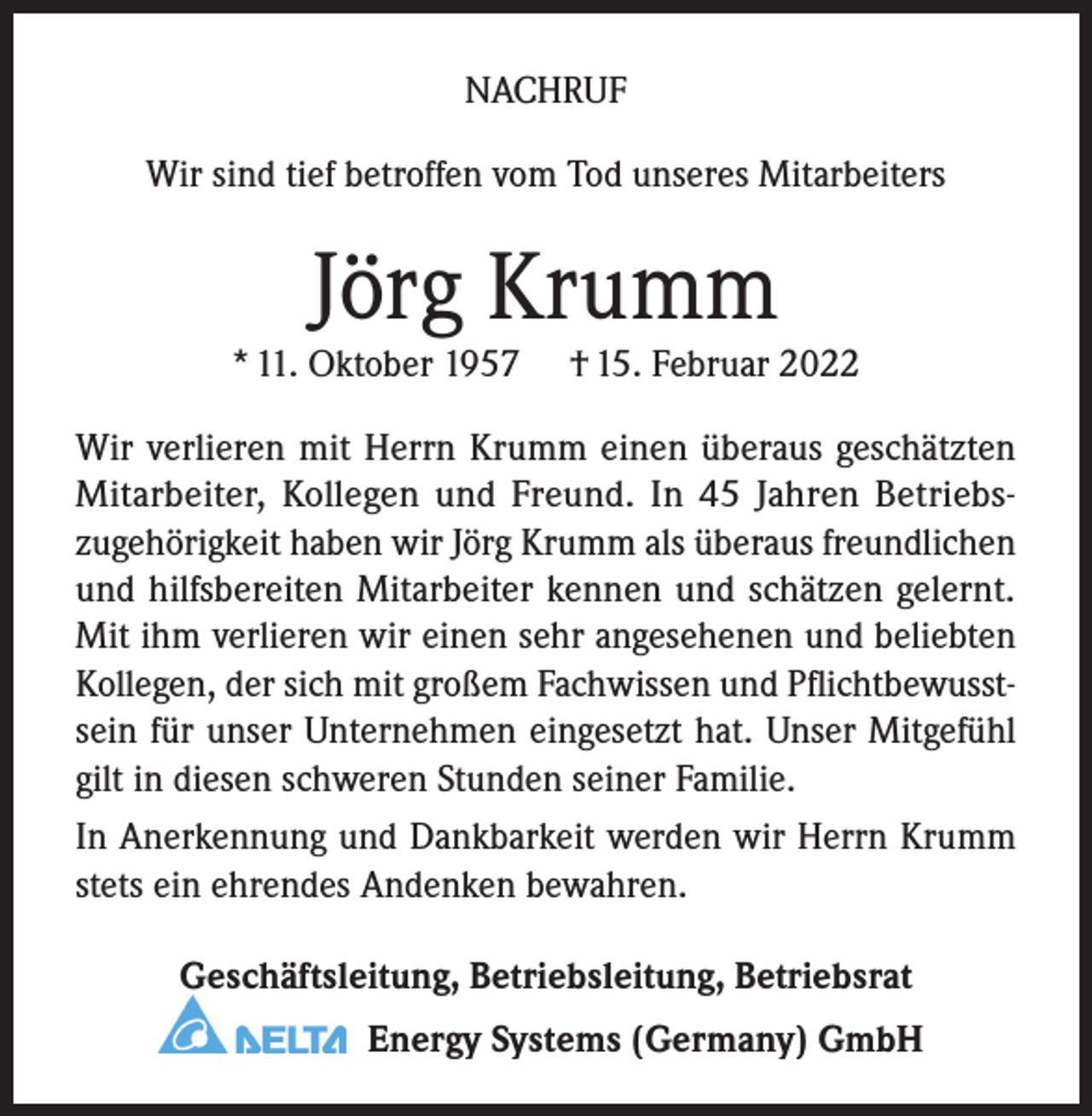 <p>NACHRUF<br />Wir sind tief betroffen vom Tod unseres Mitarbeiters</p><p>Jörg Krumm</p><p>* 11. Oktober 1957</p><p>† 15. Februar 2022</p><p>Wir verlieren mit Herrn Krumm einen überaus ­geschätzten<br />Mitarbeiter, Kollegen und Freund. In 45 Jahren Betriebszugehörigkeit haben wir Jörg Krumm als überaus freundlichen<br />und hilfsbereiten Mitarbeiter kennen und schätzen gelernt.<br />Mit ihm verlieren wir einen sehr angesehenen und beliebten<br />Kollegen, der sich mit großem Fachwissen und Pflichtbewusstsein für unser Unternehmen eingesetzt hat. Unser Mitgefühl<br />gilt in diesen schweren Stunden seiner Familie.<br />In Anerkennung und Dankbarkeit werden wir Herrn Krumm<br />stets ein ehrendes Andenken bewahren.<br />Geschäftsleitung, Betriebsleitung, Betriebsrat<br />Energy Systems (Germany) GmbH</p>