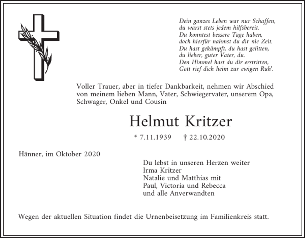 <p>Dein ganzes Leben war nur Schaffen,<br />du warst stets jedem hilfsbereit.<br />Du konntest bessere Tage haben,<br />doch hierfür nahmst du dir nie Zeit.<br />Du hast gekämpft, du hast gelitten,<br />du lieber, guter Vater, du.<br />Den Himmel hast du dir erstritten,<br />Gott rief dich heim zur ewigen Ruh’.</p><p>Voller Trauer, aber in tiefer Dankbarkeit, nehmen wir Abschied<br />von meinem lieben Mann, Vater, Schwiegervater, unserem Opa,<br />Schwager, Onkel und Cousin</p><p>Helmut Kritzer<br />* 7.11.1939</p><p>£ 22.10.2020</p><p>Hänner, im Oktober 2020<br />Du lebst in unseren Herzen weiter<br />Irma Kritzer<br />Natalie und Matthias mit<br />Paul, Victoria und Rebecca<br />und alle Anverwandten<br />Wegen der aktuellen Situation findet die Urnenbeisetzung im Familienkreis statt.</p>