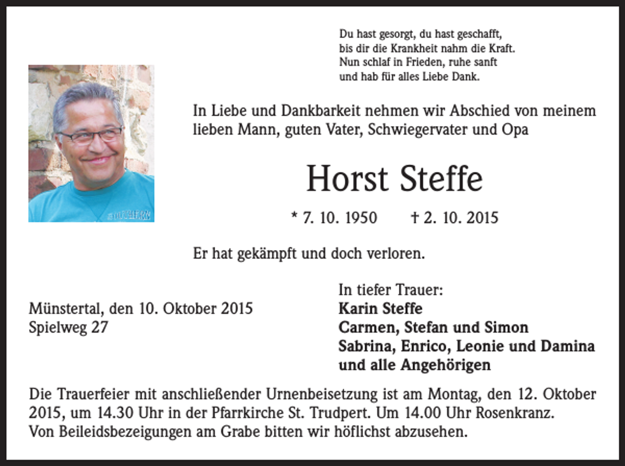 <p>Du hast gesorgt, du hast geschafft,<br />bis dir die Krankheit nahm die Kraft.<br />Nun schlaf in Frieden, ruhe sanft<br />und hab für alles Liebe Dank.</p><p>In Liebe und Dankbarkeit nehmen wir Abschied von meinem<br />lieben Mann, guten Vater, Schwiegervater und Opa</p><p>Horst Steffe<br />* 7. 10. 1950 † 2. 10. 2015<br />Er hat gekämpft und doch verloren.</p><p>In tiefer Trauer:<br />Münstertal, den 10. Oktober 2015<br />Karin Steffe<br />Spielweg 27 Carmen, Stefan und Simon<br />Sabrina, Enrico, Leonie und Damina<br />und alle Angehörigen<br />Die Trauerfeier mit anschließender Urnenbeisetzung ist am Montag, den 12. Oktober<br />2015, um 14.30 Uhr in der Pfarrkirche St. Trudpert. Um 14.00 Uhr Rosenkranz.<br />Von Beileidsbezeigungen am Grabe bitten wir höflichst abzusehen.</p>