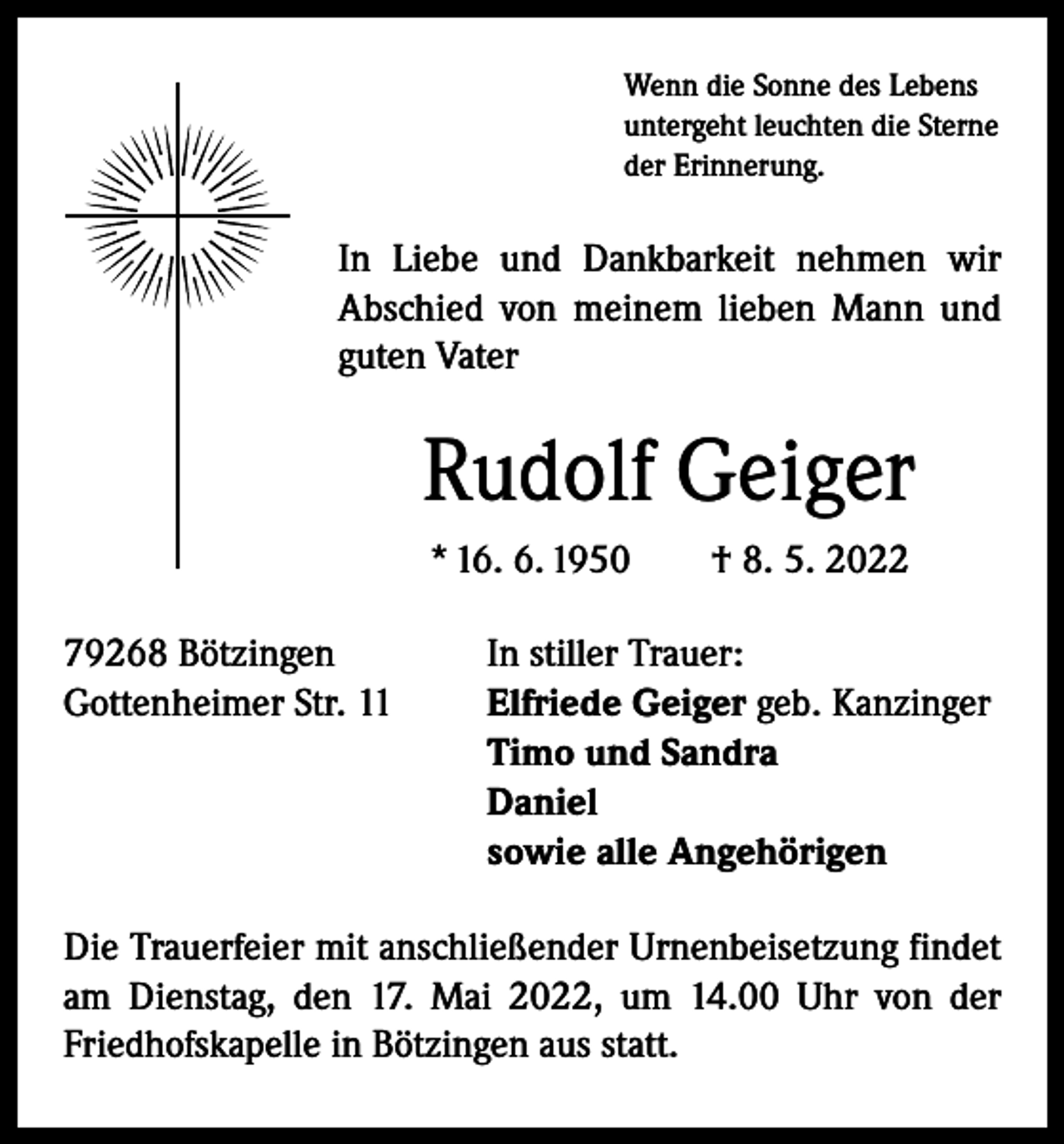 <p>Wenn die Sonne des Lebens<br />untergeht leuchten die Sterne<br />der Erinnerung.</p><p>In Liebe und Dankbarkeit nehmen wir<br />­A bschied von meinem lieben Mann und<br />guten Vater</p><p>Rudolf Geiger<br />* 16. 6. 1950 † 8. 5. 2022<br />79268 Bötzingen<br />In stiller Trauer:<br />Gottenheimer Str. 11 Elfriede Geiger geb. Kanzinger<br />Timo und Sandra<br />Daniel<br />sowie alle Angehörigen<br />Die Trauerfeier mit anschließender Urnenbeisetzung findet<br />am Dienstag, den 17. Mai 2022, um 14.00 Uhr von der<br />Friedhofskapelle in Bötzingen aus statt.</p>