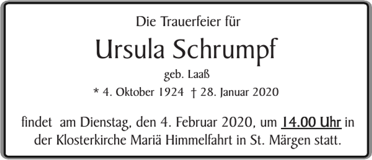 <p>Die Trauerfeier für</p><p>Ursula Schrumpf</p><p>geb. Laaß<br />* 4. Oktober 1924 † 28. Januar 2020</p><p>findet am Dienstag, den 4. Februar 2020, um 14.00 Uhr in<br />der Klosterkirche Mariä Himmelfahrt in St. Märgen statt.</p>
