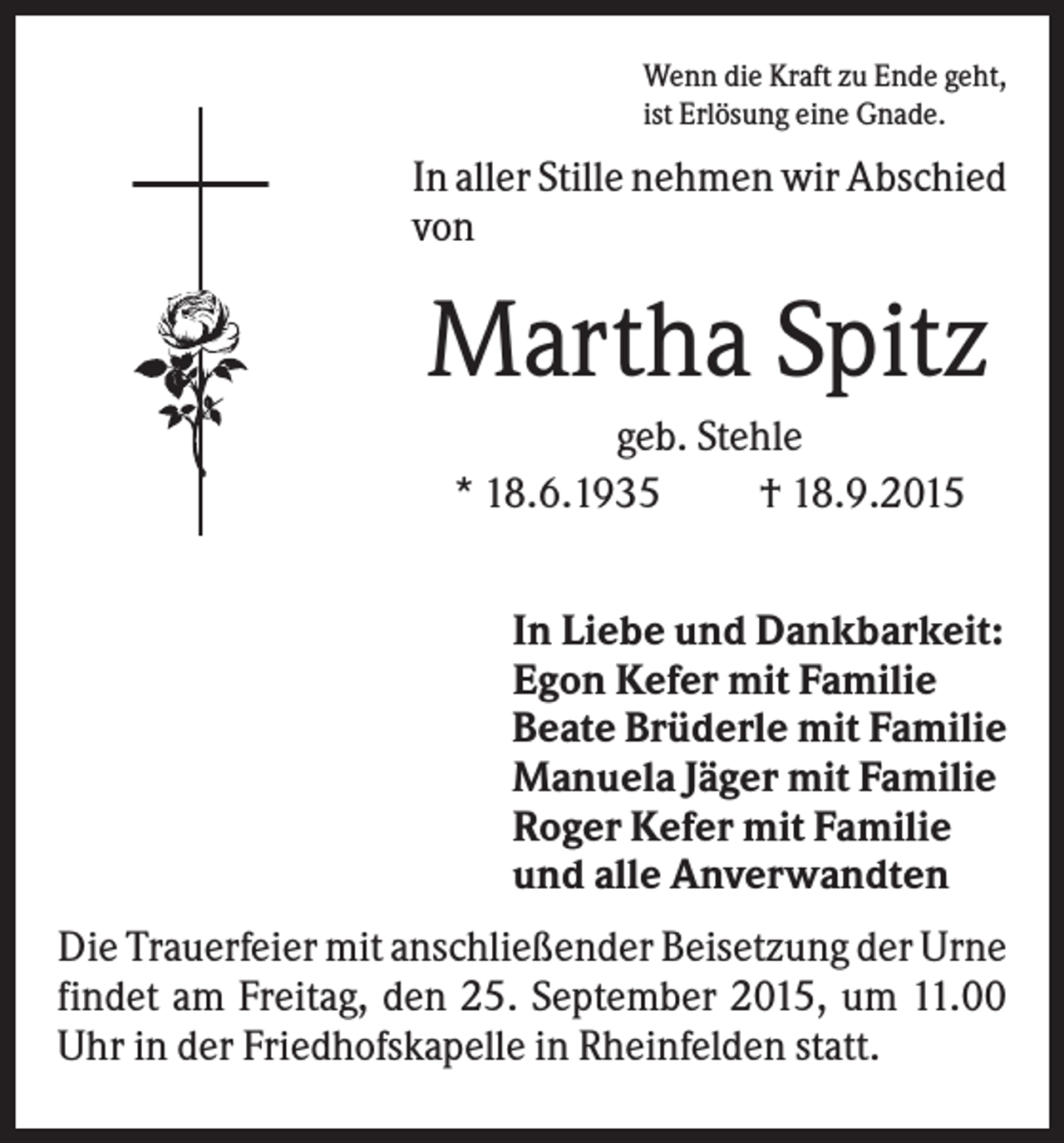 <p>Wenn die Kraft zu Ende geht,<br />ist Erlösung eine Gnade.</p><p>In aller Stille nehmen wir Abschied<br />von</p><p>Martha Spitz<br />geb. Stehle<br />* 18.6.1935<br />† 18.9.2015<br />In Liebe und Dankbarkeit:<br />Egon Kefer mit Familie<br />Beate Brüderle mit Familie<br />Manuela Jäger mit Familie<br />Roger Kefer mit Familie<br />und alle Anverwandten<br />Die Trauerfeier mit anschließender Beisetzung der Urne<br />findet am Freitag, den 25. September 2015, um 11.00<br />Uhr in der Friedhofskapelle in Rheinfelden statt.</p>