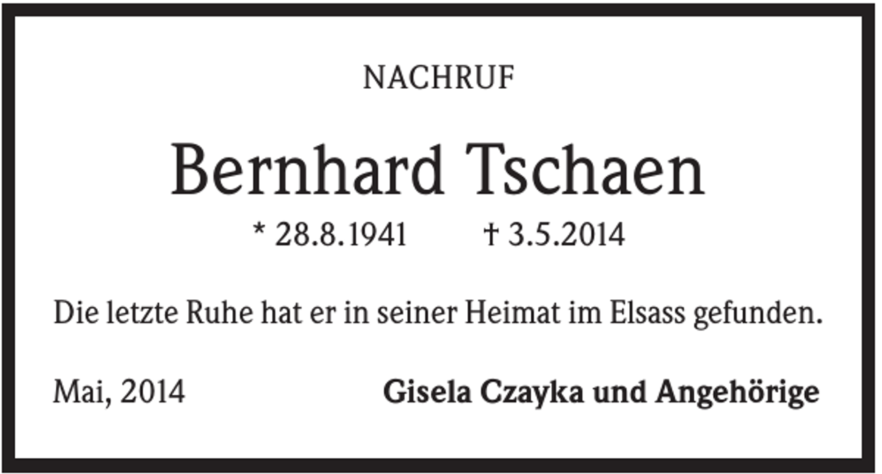 <p>NACHRUF</p><p>Bernhard Tschaen<br />* 28.8.1941</p><p>† 3.5.2014</p><p>Die letzte Ruhe hat er in seiner Heimat im Elsass gefunden.<br />Mai, 2014</p><p>Gisela Czayka und Angehörige</p>
