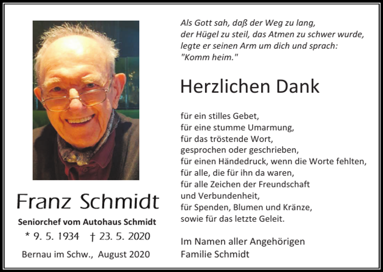 <p>Als Gott sah, daß der Weg zu lang,<br />der Hügel zu steil, das Atmen zu schwer wurde,<br />legte er seinen Arm um dich und sprach:<br />"Komm heim."</p><p>Herzlichen Dank</p><p>Seniorchef vom Autohaus Schmidt</p><p>Bernau im Schw., August 2020</p><p>für ein stilles Gebet,<br />für eine stumme Umarmung,<br />für das tröstende Wort,<br />gesprochen oder geschrieben,<br />für einen Händedruck, wenn die Worte fehlten,<br />für alle, die für ihn da waren,<br />für alle Zeichen der Freundschaft<br />und Verbundenheit,<br />für Spenden, Blumen und Kränze,<br />sowie für das letzte Geleit.</p><p>Im Namen aller Angehörigen<br />Familie Schmidt</p>