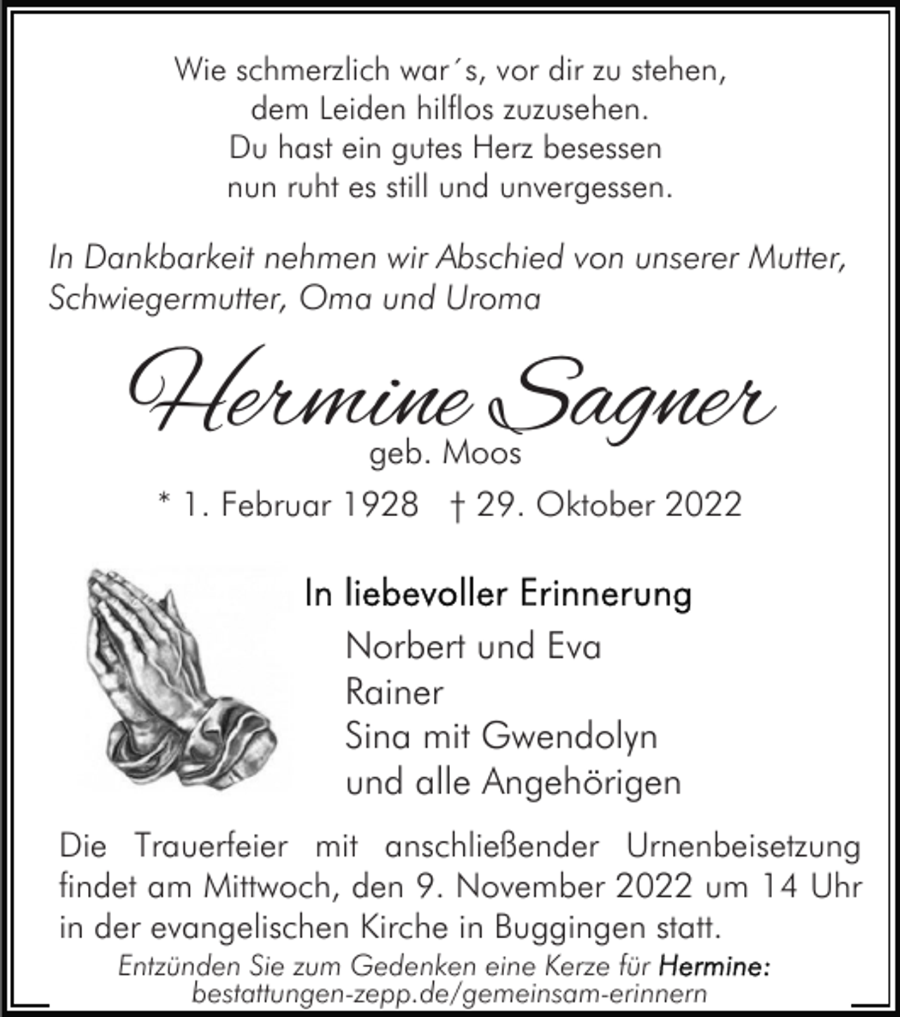 <p>Wie schmerzlich war´s, vor dir zu stehen,<br />dem Leiden hilflos zuzusehen.<br />Du hast ein gutes Herz besessen<br />nun ruht es still und unvergessen.</p><p>In Dankbarkeit nehmen wir Abschied von unserer Mutter,<br />Schwiegermutter, Oma und Uroma</p><p>Hermine Sagner<br />geb. Moos</p><p>* 1. Februar 1928 † 29. Oktober 2022</p><p>Norbert und Eva<br />Rainer<br />Sina mit Gwendolyn<br />und alle Angehörigen<br />Die Trauerfeier mit anschließender Urnenbeisetzung<br />findet am Mittwoch, den 9. November 2022 um 14 Uhr<br />in der evangelischen Kirche in Buggingen statt.<br />Entzünden Sie zum Gedenken eine Kerze für<br />bestattungen-zepp.de/gemeinsam-erinnern</p>